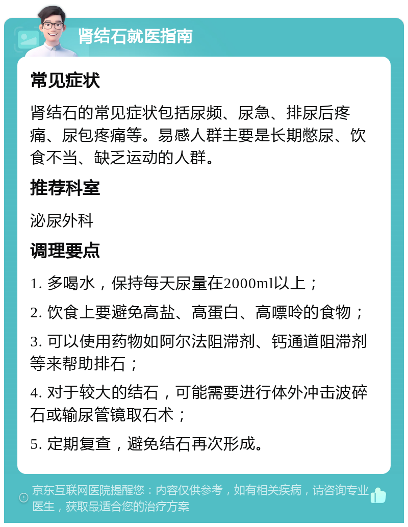 肾结石就医指南 常见症状 肾结石的常见症状包括尿频、尿急、排尿后疼痛、尿包疼痛等。易感人群主要是长期憋尿、饮食不当、缺乏运动的人群。 推荐科室 泌尿外科 调理要点 1. 多喝水，保持每天尿量在2000ml以上； 2. 饮食上要避免高盐、高蛋白、高嘌呤的食物； 3. 可以使用药物如阿尔法阻滞剂、钙通道阻滞剂等来帮助排石； 4. 对于较大的结石，可能需要进行体外冲击波碎石或输尿管镜取石术； 5. 定期复查，避免结石再次形成。