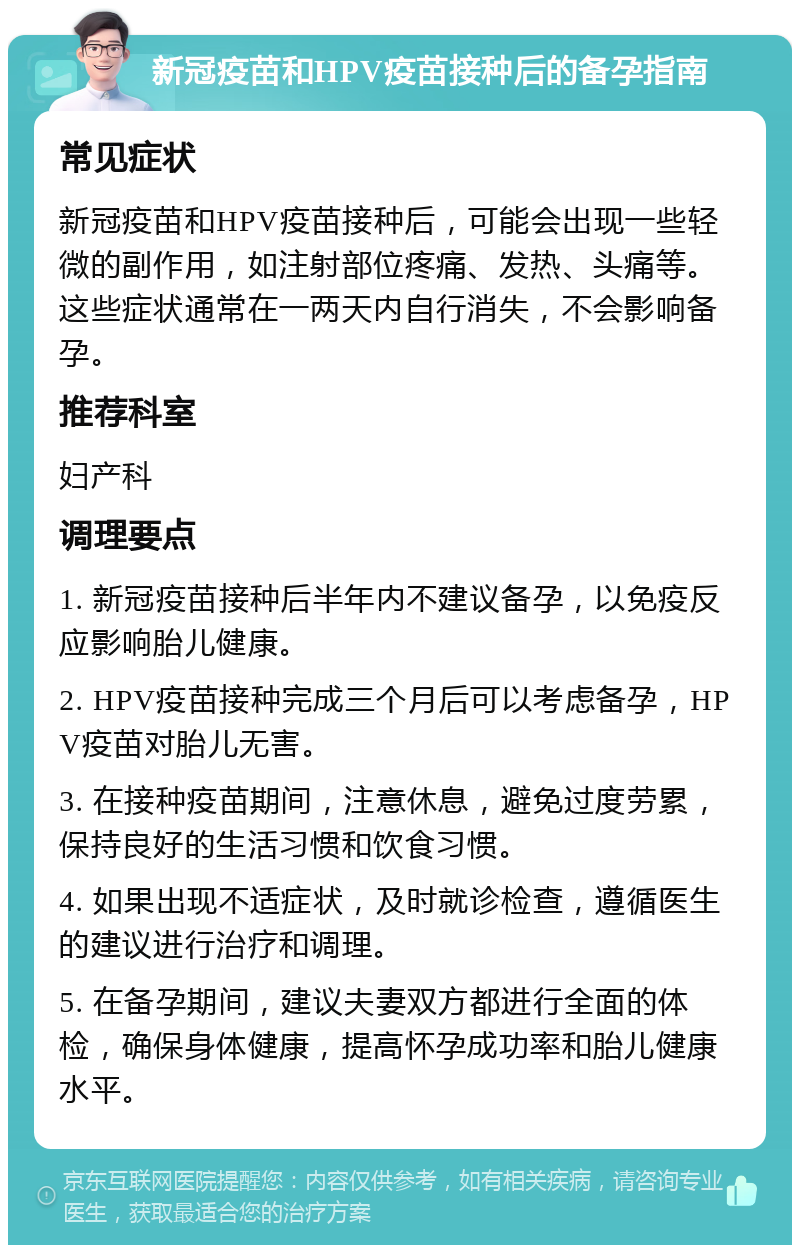 新冠疫苗和HPV疫苗接种后的备孕指南 常见症状 新冠疫苗和HPV疫苗接种后，可能会出现一些轻微的副作用，如注射部位疼痛、发热、头痛等。这些症状通常在一两天内自行消失，不会影响备孕。 推荐科室 妇产科 调理要点 1. 新冠疫苗接种后半年内不建议备孕，以免疫反应影响胎儿健康。 2. HPV疫苗接种完成三个月后可以考虑备孕，HPV疫苗对胎儿无害。 3. 在接种疫苗期间，注意休息，避免过度劳累，保持良好的生活习惯和饮食习惯。 4. 如果出现不适症状，及时就诊检查，遵循医生的建议进行治疗和调理。 5. 在备孕期间，建议夫妻双方都进行全面的体检，确保身体健康，提高怀孕成功率和胎儿健康水平。