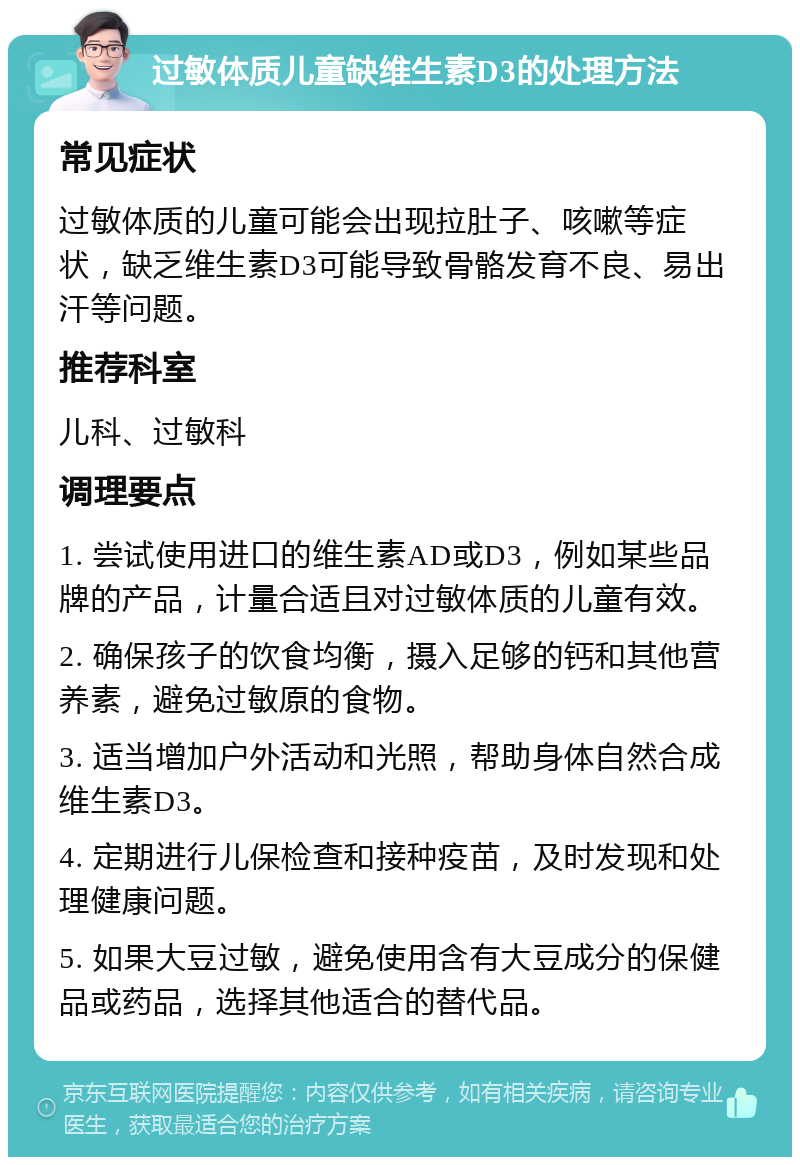 过敏体质儿童缺维生素D3的处理方法 常见症状 过敏体质的儿童可能会出现拉肚子、咳嗽等症状，缺乏维生素D3可能导致骨骼发育不良、易出汗等问题。 推荐科室 儿科、过敏科 调理要点 1. 尝试使用进口的维生素AD或D3，例如某些品牌的产品，计量合适且对过敏体质的儿童有效。 2. 确保孩子的饮食均衡，摄入足够的钙和其他营养素，避免过敏原的食物。 3. 适当增加户外活动和光照，帮助身体自然合成维生素D3。 4. 定期进行儿保检查和接种疫苗，及时发现和处理健康问题。 5. 如果大豆过敏，避免使用含有大豆成分的保健品或药品，选择其他适合的替代品。