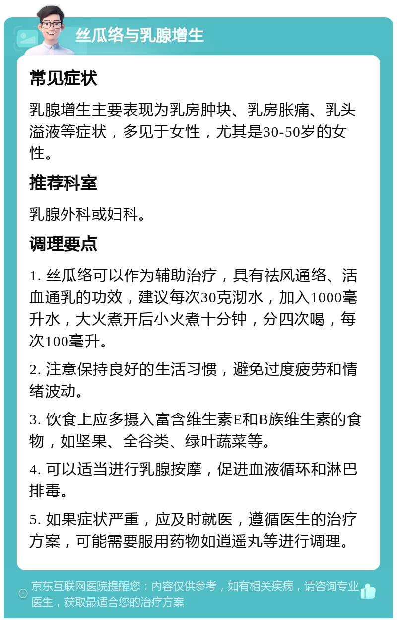 丝瓜络与乳腺增生 常见症状 乳腺增生主要表现为乳房肿块、乳房胀痛、乳头溢液等症状，多见于女性，尤其是30-50岁的女性。 推荐科室 乳腺外科或妇科。 调理要点 1. 丝瓜络可以作为辅助治疗，具有祛风通络、活血通乳的功效，建议每次30克沏水，加入1000毫升水，大火煮开后小火煮十分钟，分四次喝，每次100毫升。 2. 注意保持良好的生活习惯，避免过度疲劳和情绪波动。 3. 饮食上应多摄入富含维生素E和B族维生素的食物，如坚果、全谷类、绿叶蔬菜等。 4. 可以适当进行乳腺按摩，促进血液循环和淋巴排毒。 5. 如果症状严重，应及时就医，遵循医生的治疗方案，可能需要服用药物如逍遥丸等进行调理。