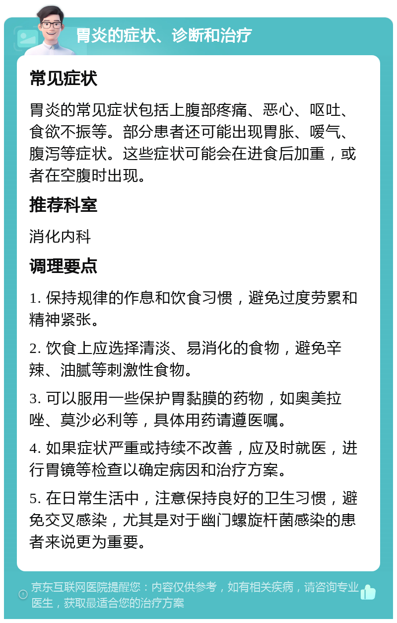 胃炎的症状、诊断和治疗 常见症状 胃炎的常见症状包括上腹部疼痛、恶心、呕吐、食欲不振等。部分患者还可能出现胃胀、嗳气、腹泻等症状。这些症状可能会在进食后加重，或者在空腹时出现。 推荐科室 消化内科 调理要点 1. 保持规律的作息和饮食习惯，避免过度劳累和精神紧张。 2. 饮食上应选择清淡、易消化的食物，避免辛辣、油腻等刺激性食物。 3. 可以服用一些保护胃黏膜的药物，如奥美拉唑、莫沙必利等，具体用药请遵医嘱。 4. 如果症状严重或持续不改善，应及时就医，进行胃镜等检查以确定病因和治疗方案。 5. 在日常生活中，注意保持良好的卫生习惯，避免交叉感染，尤其是对于幽门螺旋杆菌感染的患者来说更为重要。