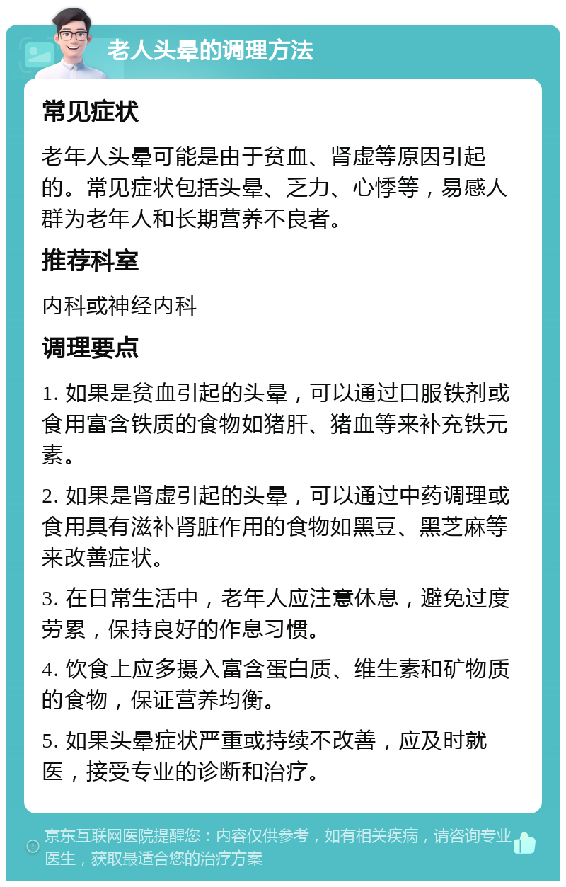 老人头晕的调理方法 常见症状 老年人头晕可能是由于贫血、肾虚等原因引起的。常见症状包括头晕、乏力、心悸等，易感人群为老年人和长期营养不良者。 推荐科室 内科或神经内科 调理要点 1. 如果是贫血引起的头晕，可以通过口服铁剂或食用富含铁质的食物如猪肝、猪血等来补充铁元素。 2. 如果是肾虚引起的头晕，可以通过中药调理或食用具有滋补肾脏作用的食物如黑豆、黑芝麻等来改善症状。 3. 在日常生活中，老年人应注意休息，避免过度劳累，保持良好的作息习惯。 4. 饮食上应多摄入富含蛋白质、维生素和矿物质的食物，保证营养均衡。 5. 如果头晕症状严重或持续不改善，应及时就医，接受专业的诊断和治疗。