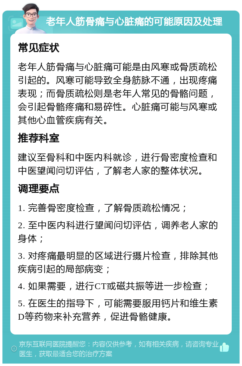 老年人筋骨痛与心脏痛的可能原因及处理 常见症状 老年人筋骨痛与心脏痛可能是由风寒或骨质疏松引起的。风寒可能导致全身筋脉不通，出现疼痛表现；而骨质疏松则是老年人常见的骨骼问题，会引起骨骼疼痛和易碎性。心脏痛可能与风寒或其他心血管疾病有关。 推荐科室 建议至骨科和中医内科就诊，进行骨密度检查和中医望闻问切评估，了解老人家的整体状况。 调理要点 1. 完善骨密度检查，了解骨质疏松情况； 2. 至中医内科进行望闻问切评估，调养老人家的身体； 3. 对疼痛最明显的区域进行摄片检查，排除其他疾病引起的局部病变； 4. 如果需要，进行CT或磁共振等进一步检查； 5. 在医生的指导下，可能需要服用钙片和维生素D等药物来补充营养，促进骨骼健康。