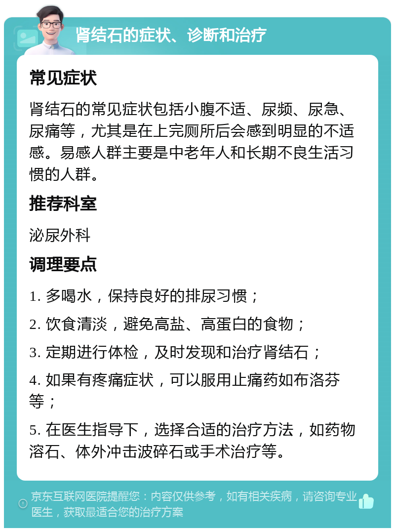 肾结石的症状、诊断和治疗 常见症状 肾结石的常见症状包括小腹不适、尿频、尿急、尿痛等，尤其是在上完厕所后会感到明显的不适感。易感人群主要是中老年人和长期不良生活习惯的人群。 推荐科室 泌尿外科 调理要点 1. 多喝水，保持良好的排尿习惯； 2. 饮食清淡，避免高盐、高蛋白的食物； 3. 定期进行体检，及时发现和治疗肾结石； 4. 如果有疼痛症状，可以服用止痛药如布洛芬等； 5. 在医生指导下，选择合适的治疗方法，如药物溶石、体外冲击波碎石或手术治疗等。