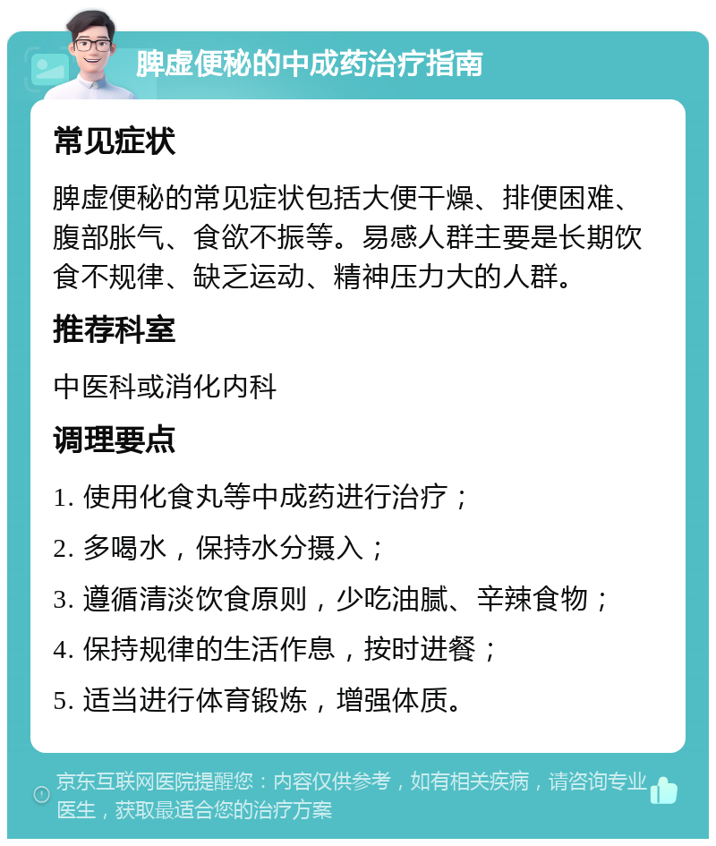 脾虚便秘的中成药治疗指南 常见症状 脾虚便秘的常见症状包括大便干燥、排便困难、腹部胀气、食欲不振等。易感人群主要是长期饮食不规律、缺乏运动、精神压力大的人群。 推荐科室 中医科或消化内科 调理要点 1. 使用化食丸等中成药进行治疗； 2. 多喝水，保持水分摄入； 3. 遵循清淡饮食原则，少吃油腻、辛辣食物； 4. 保持规律的生活作息，按时进餐； 5. 适当进行体育锻炼，增强体质。