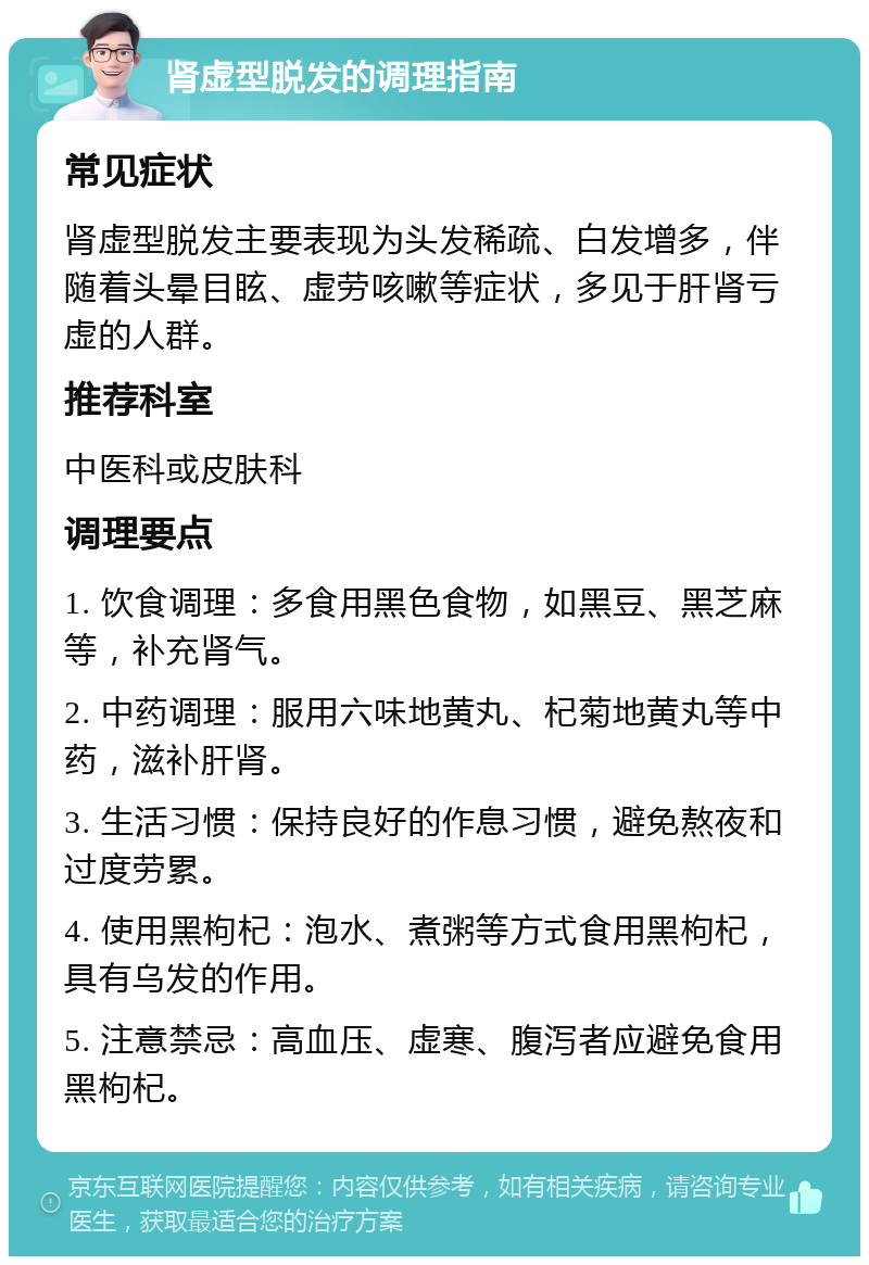 肾虚型脱发的调理指南 常见症状 肾虚型脱发主要表现为头发稀疏、白发增多，伴随着头晕目眩、虚劳咳嗽等症状，多见于肝肾亏虚的人群。 推荐科室 中医科或皮肤科 调理要点 1. 饮食调理：多食用黑色食物，如黑豆、黑芝麻等，补充肾气。 2. 中药调理：服用六味地黄丸、杞菊地黄丸等中药，滋补肝肾。 3. 生活习惯：保持良好的作息习惯，避免熬夜和过度劳累。 4. 使用黑枸杞：泡水、煮粥等方式食用黑枸杞，具有乌发的作用。 5. 注意禁忌：高血压、虚寒、腹泻者应避免食用黑枸杞。