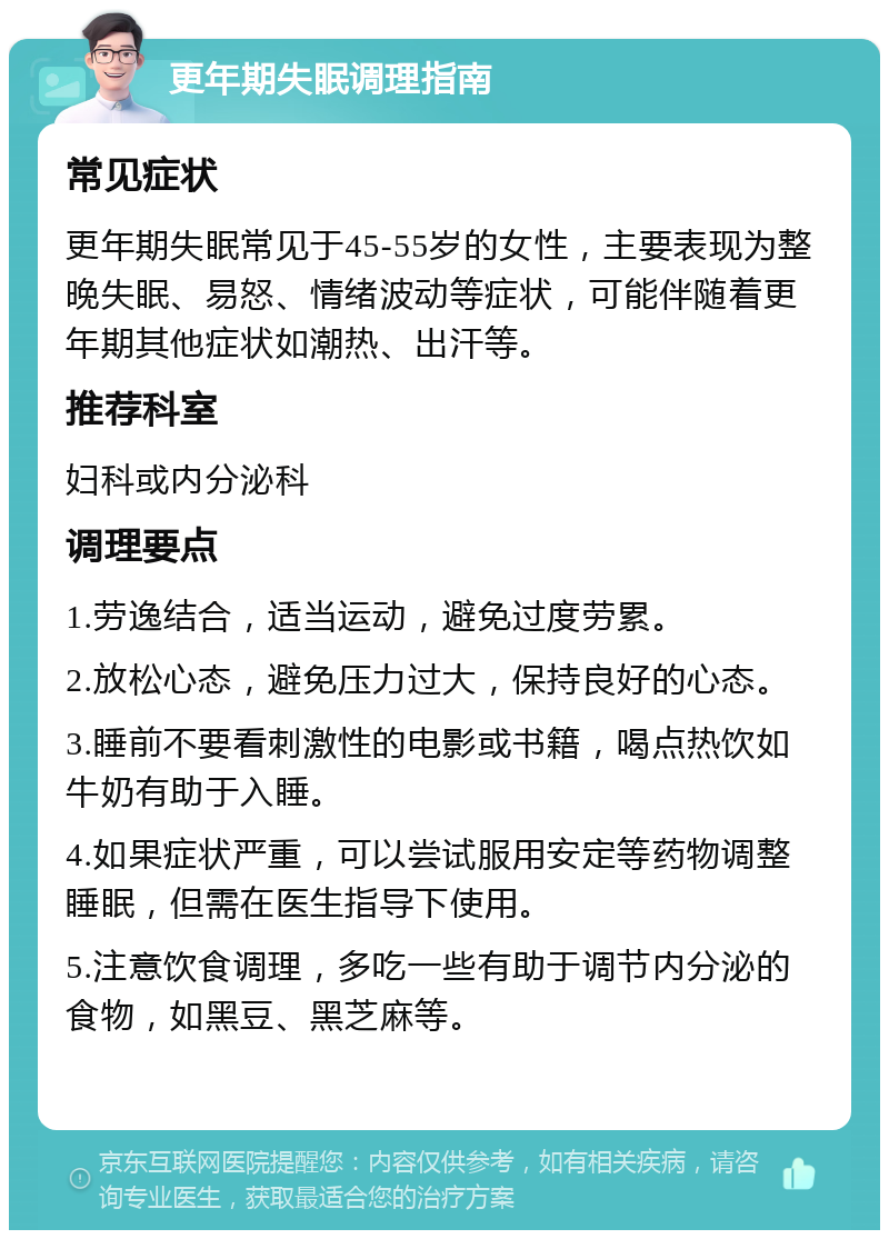 更年期失眠调理指南 常见症状 更年期失眠常见于45-55岁的女性，主要表现为整晚失眠、易怒、情绪波动等症状，可能伴随着更年期其他症状如潮热、出汗等。 推荐科室 妇科或内分泌科 调理要点 1.劳逸结合，适当运动，避免过度劳累。 2.放松心态，避免压力过大，保持良好的心态。 3.睡前不要看刺激性的电影或书籍，喝点热饮如牛奶有助于入睡。 4.如果症状严重，可以尝试服用安定等药物调整睡眠，但需在医生指导下使用。 5.注意饮食调理，多吃一些有助于调节内分泌的食物，如黑豆、黑芝麻等。