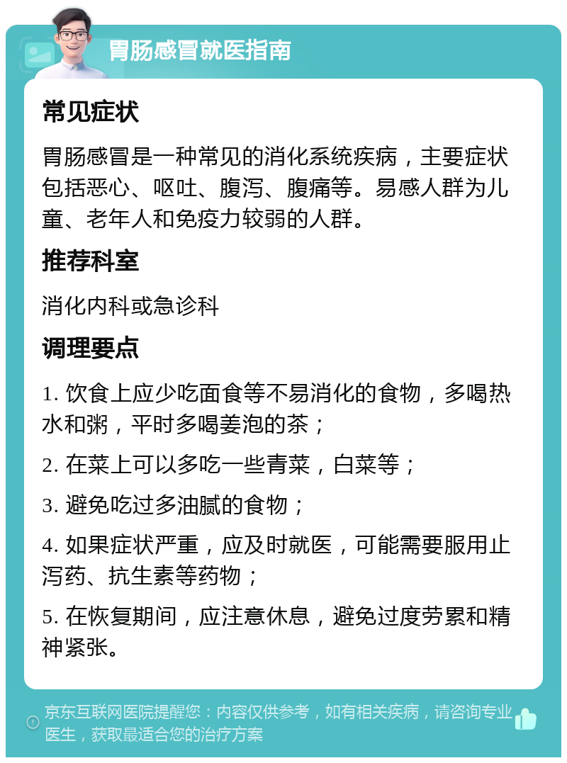 胃肠感冒就医指南 常见症状 胃肠感冒是一种常见的消化系统疾病，主要症状包括恶心、呕吐、腹泻、腹痛等。易感人群为儿童、老年人和免疫力较弱的人群。 推荐科室 消化内科或急诊科 调理要点 1. 饮食上应少吃面食等不易消化的食物，多喝热水和粥，平时多喝姜泡的茶； 2. 在菜上可以多吃一些青菜，白菜等； 3. 避免吃过多油腻的食物； 4. 如果症状严重，应及时就医，可能需要服用止泻药、抗生素等药物； 5. 在恢复期间，应注意休息，避免过度劳累和精神紧张。