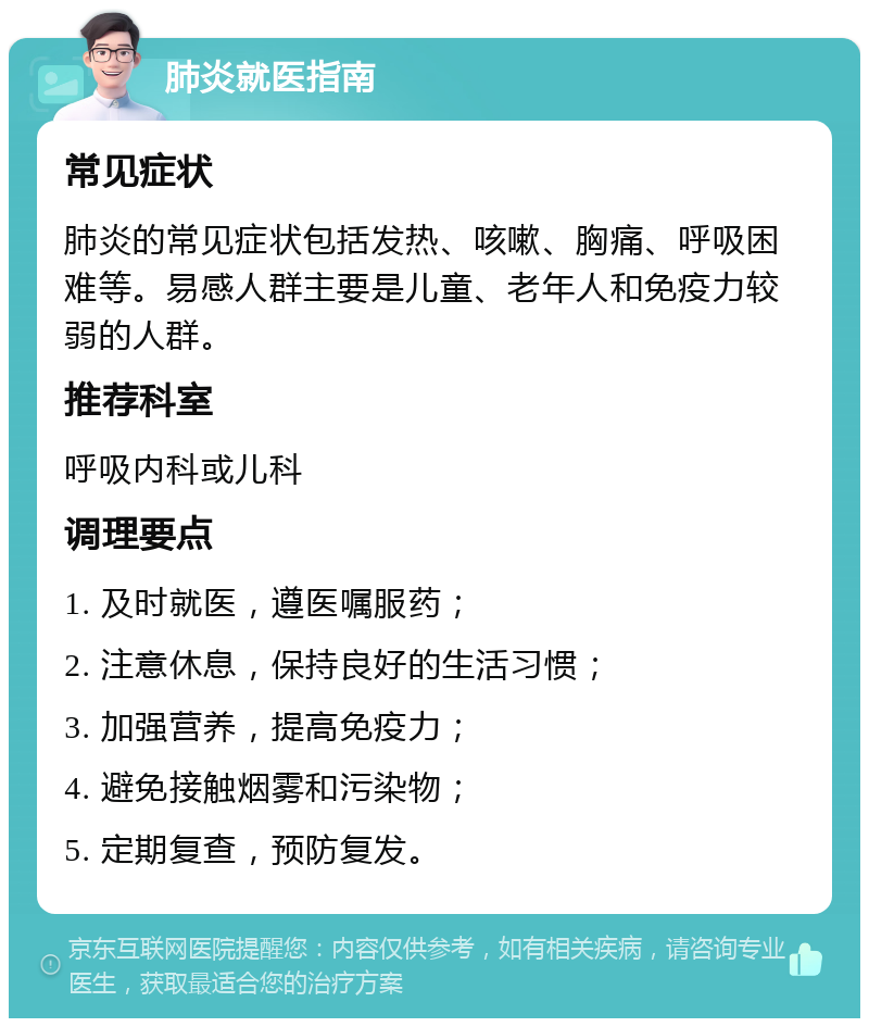 肺炎就医指南 常见症状 肺炎的常见症状包括发热、咳嗽、胸痛、呼吸困难等。易感人群主要是儿童、老年人和免疫力较弱的人群。 推荐科室 呼吸内科或儿科 调理要点 1. 及时就医，遵医嘱服药； 2. 注意休息，保持良好的生活习惯； 3. 加强营养，提高免疫力； 4. 避免接触烟雾和污染物； 5. 定期复查，预防复发。