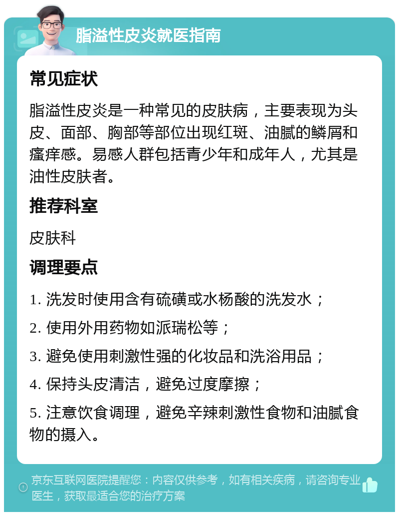 脂溢性皮炎就医指南 常见症状 脂溢性皮炎是一种常见的皮肤病，主要表现为头皮、面部、胸部等部位出现红斑、油腻的鳞屑和瘙痒感。易感人群包括青少年和成年人，尤其是油性皮肤者。 推荐科室 皮肤科 调理要点 1. 洗发时使用含有硫磺或水杨酸的洗发水； 2. 使用外用药物如派瑞松等； 3. 避免使用刺激性强的化妆品和洗浴用品； 4. 保持头皮清洁，避免过度摩擦； 5. 注意饮食调理，避免辛辣刺激性食物和油腻食物的摄入。