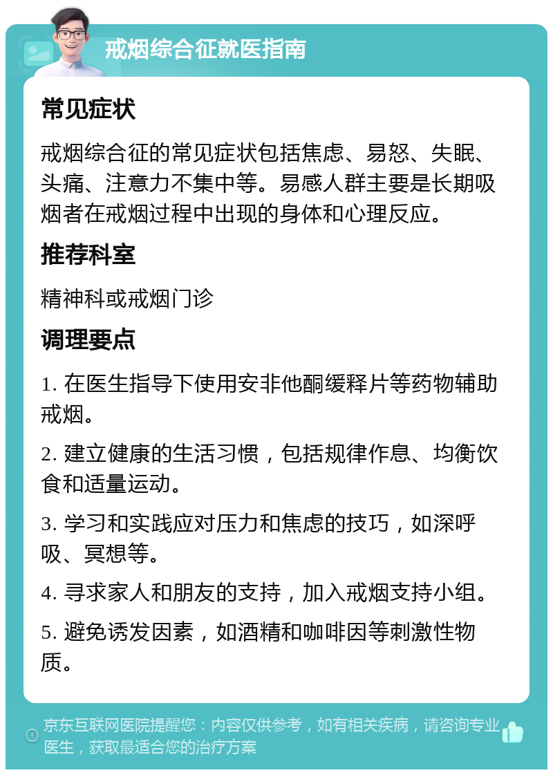 戒烟综合征就医指南 常见症状 戒烟综合征的常见症状包括焦虑、易怒、失眠、头痛、注意力不集中等。易感人群主要是长期吸烟者在戒烟过程中出现的身体和心理反应。 推荐科室 精神科或戒烟门诊 调理要点 1. 在医生指导下使用安非他酮缓释片等药物辅助戒烟。 2. 建立健康的生活习惯，包括规律作息、均衡饮食和适量运动。 3. 学习和实践应对压力和焦虑的技巧，如深呼吸、冥想等。 4. 寻求家人和朋友的支持，加入戒烟支持小组。 5. 避免诱发因素，如酒精和咖啡因等刺激性物质。