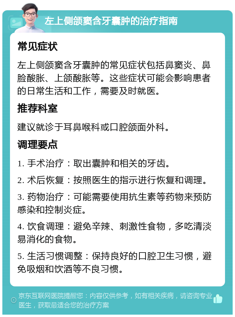 左上侧颌窦含牙囊肿的治疗指南 常见症状 左上侧颌窦含牙囊肿的常见症状包括鼻窦炎、鼻脸酸胀、上颌酸胀等。这些症状可能会影响患者的日常生活和工作，需要及时就医。 推荐科室 建议就诊于耳鼻喉科或口腔颌面外科。 调理要点 1. 手术治疗：取出囊肿和相关的牙齿。 2. 术后恢复：按照医生的指示进行恢复和调理。 3. 药物治疗：可能需要使用抗生素等药物来预防感染和控制炎症。 4. 饮食调理：避免辛辣、刺激性食物，多吃清淡易消化的食物。 5. 生活习惯调整：保持良好的口腔卫生习惯，避免吸烟和饮酒等不良习惯。