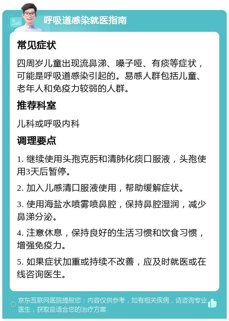 呼吸道感染就医指南 常见症状 四周岁儿童出现流鼻涕、嗓子哑、有痰等症状，可能是呼吸道感染引起的。易感人群包括儿童、老年人和免疫力较弱的人群。 推荐科室 儿科或呼吸内科 调理要点 1. 继续使用头孢克肟和清肺化痰口服液，头孢使用3天后暂停。 2. 加入儿感清口服液使用，帮助缓解症状。 3. 使用海盐水喷雾喷鼻腔，保持鼻腔湿润，减少鼻涕分泌。 4. 注意休息，保持良好的生活习惯和饮食习惯，增强免疫力。 5. 如果症状加重或持续不改善，应及时就医或在线咨询医生。