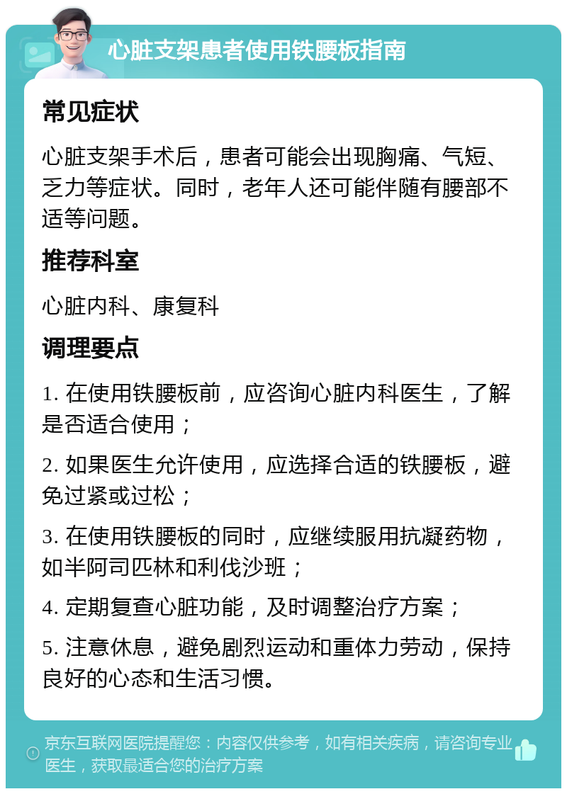 心脏支架患者使用铁腰板指南 常见症状 心脏支架手术后，患者可能会出现胸痛、气短、乏力等症状。同时，老年人还可能伴随有腰部不适等问题。 推荐科室 心脏内科、康复科 调理要点 1. 在使用铁腰板前，应咨询心脏内科医生，了解是否适合使用； 2. 如果医生允许使用，应选择合适的铁腰板，避免过紧或过松； 3. 在使用铁腰板的同时，应继续服用抗凝药物，如半阿司匹林和利伐沙班； 4. 定期复查心脏功能，及时调整治疗方案； 5. 注意休息，避免剧烈运动和重体力劳动，保持良好的心态和生活习惯。