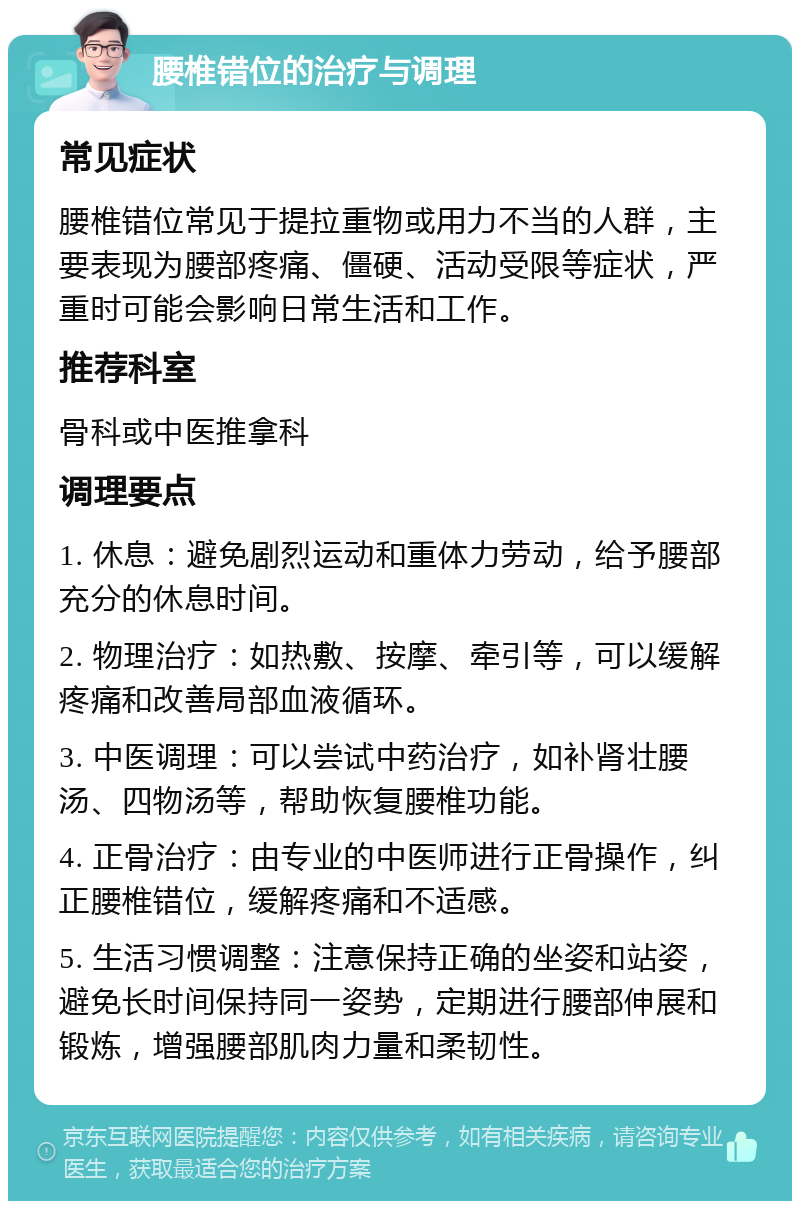 腰椎错位的治疗与调理 常见症状 腰椎错位常见于提拉重物或用力不当的人群，主要表现为腰部疼痛、僵硬、活动受限等症状，严重时可能会影响日常生活和工作。 推荐科室 骨科或中医推拿科 调理要点 1. 休息：避免剧烈运动和重体力劳动，给予腰部充分的休息时间。 2. 物理治疗：如热敷、按摩、牵引等，可以缓解疼痛和改善局部血液循环。 3. 中医调理：可以尝试中药治疗，如补肾壮腰汤、四物汤等，帮助恢复腰椎功能。 4. 正骨治疗：由专业的中医师进行正骨操作，纠正腰椎错位，缓解疼痛和不适感。 5. 生活习惯调整：注意保持正确的坐姿和站姿，避免长时间保持同一姿势，定期进行腰部伸展和锻炼，增强腰部肌肉力量和柔韧性。