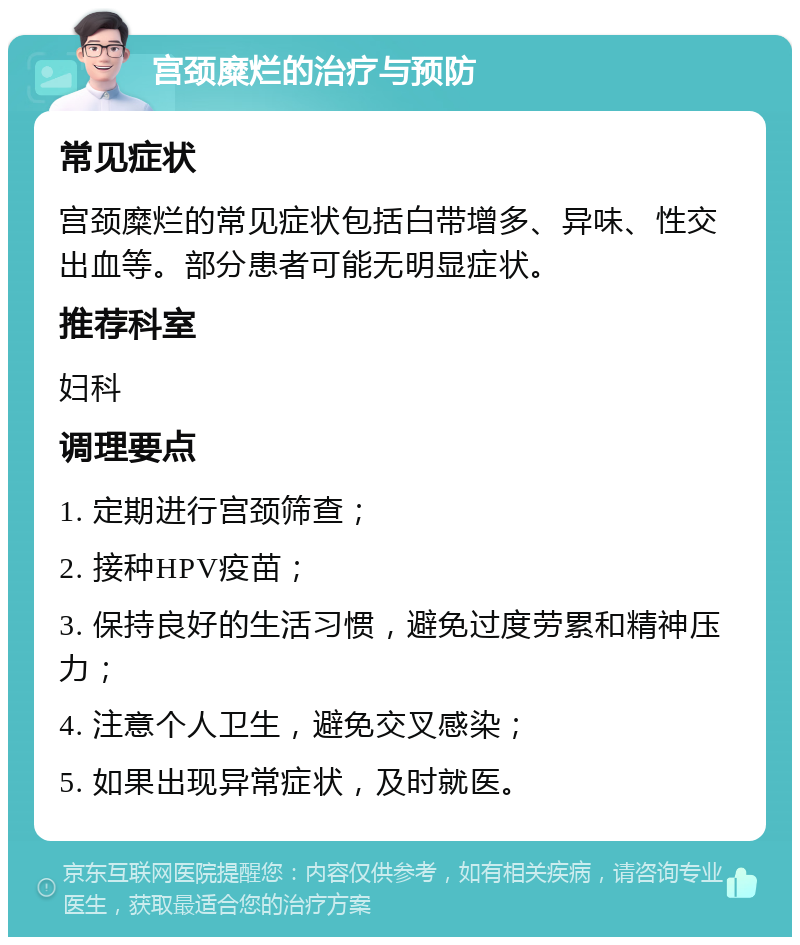 宫颈糜烂的治疗与预防 常见症状 宫颈糜烂的常见症状包括白带增多、异味、性交出血等。部分患者可能无明显症状。 推荐科室 妇科 调理要点 1. 定期进行宫颈筛查； 2. 接种HPV疫苗； 3. 保持良好的生活习惯，避免过度劳累和精神压力； 4. 注意个人卫生，避免交叉感染； 5. 如果出现异常症状，及时就医。