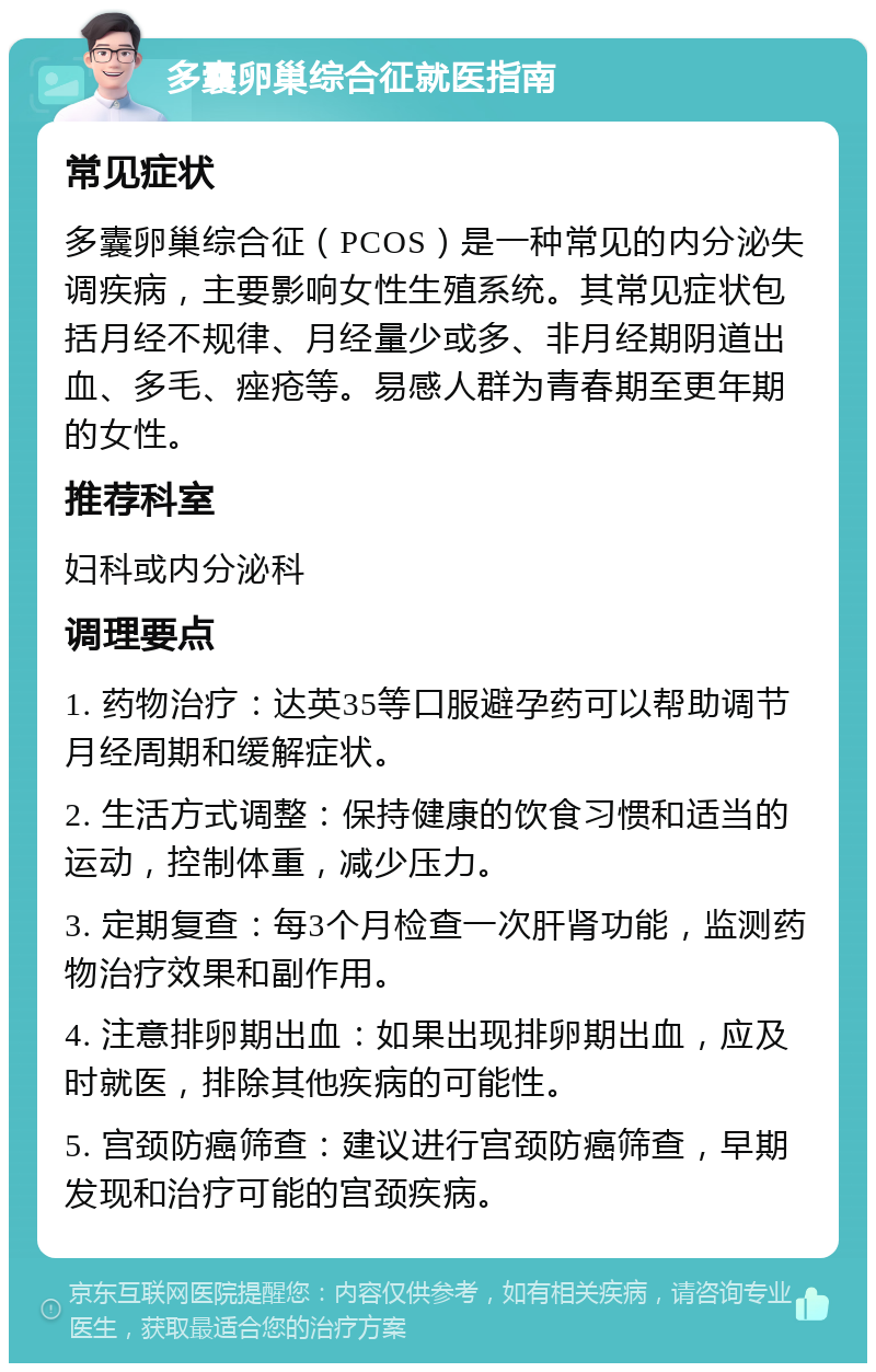 多囊卵巢综合征就医指南 常见症状 多囊卵巢综合征（PCOS）是一种常见的内分泌失调疾病，主要影响女性生殖系统。其常见症状包括月经不规律、月经量少或多、非月经期阴道出血、多毛、痤疮等。易感人群为青春期至更年期的女性。 推荐科室 妇科或内分泌科 调理要点 1. 药物治疗：达英35等口服避孕药可以帮助调节月经周期和缓解症状。 2. 生活方式调整：保持健康的饮食习惯和适当的运动，控制体重，减少压力。 3. 定期复查：每3个月检查一次肝肾功能，监测药物治疗效果和副作用。 4. 注意排卵期出血：如果出现排卵期出血，应及时就医，排除其他疾病的可能性。 5. 宫颈防癌筛查：建议进行宫颈防癌筛查，早期发现和治疗可能的宫颈疾病。