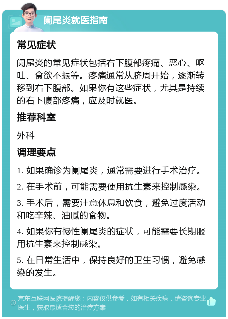 阑尾炎就医指南 常见症状 阑尾炎的常见症状包括右下腹部疼痛、恶心、呕吐、食欲不振等。疼痛通常从脐周开始，逐渐转移到右下腹部。如果你有这些症状，尤其是持续的右下腹部疼痛，应及时就医。 推荐科室 外科 调理要点 1. 如果确诊为阑尾炎，通常需要进行手术治疗。 2. 在手术前，可能需要使用抗生素来控制感染。 3. 手术后，需要注意休息和饮食，避免过度活动和吃辛辣、油腻的食物。 4. 如果你有慢性阑尾炎的症状，可能需要长期服用抗生素来控制感染。 5. 在日常生活中，保持良好的卫生习惯，避免感染的发生。