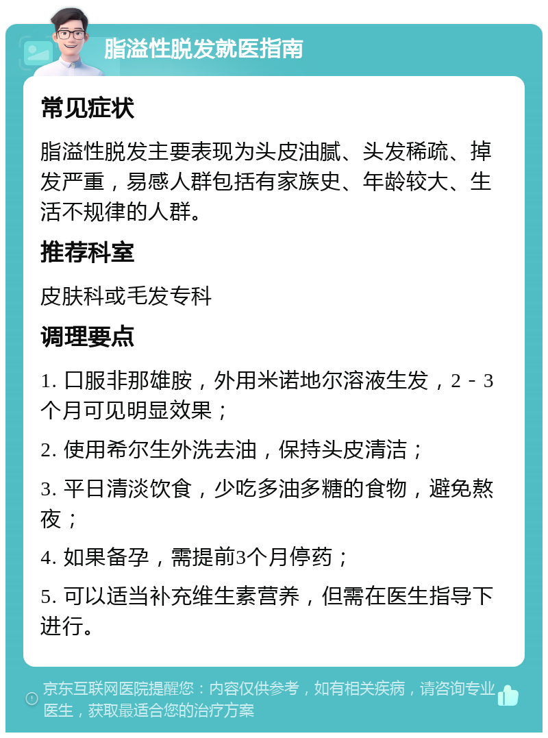 脂溢性脱发就医指南 常见症状 脂溢性脱发主要表现为头皮油腻、头发稀疏、掉发严重，易感人群包括有家族史、年龄较大、生活不规律的人群。 推荐科室 皮肤科或毛发专科 调理要点 1. 口服非那雄胺，外用米诺地尔溶液生发，2－3个月可见明显效果； 2. 使用希尔生外洗去油，保持头皮清洁； 3. 平日清淡饮食，少吃多油多糖的食物，避免熬夜； 4. 如果备孕，需提前3个月停药； 5. 可以适当补充维生素营养，但需在医生指导下进行。