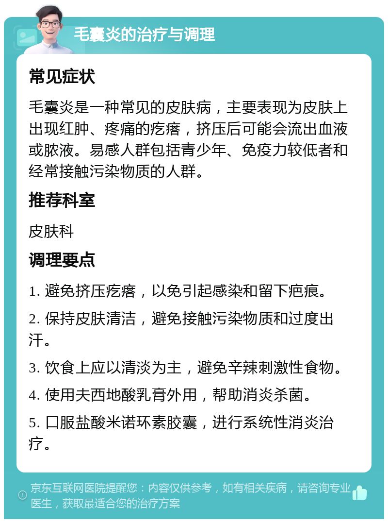 毛囊炎的治疗与调理 常见症状 毛囊炎是一种常见的皮肤病，主要表现为皮肤上出现红肿、疼痛的疙瘩，挤压后可能会流出血液或脓液。易感人群包括青少年、免疫力较低者和经常接触污染物质的人群。 推荐科室 皮肤科 调理要点 1. 避免挤压疙瘩，以免引起感染和留下疤痕。 2. 保持皮肤清洁，避免接触污染物质和过度出汗。 3. 饮食上应以清淡为主，避免辛辣刺激性食物。 4. 使用夫西地酸乳膏外用，帮助消炎杀菌。 5. 口服盐酸米诺环素胶囊，进行系统性消炎治疗。