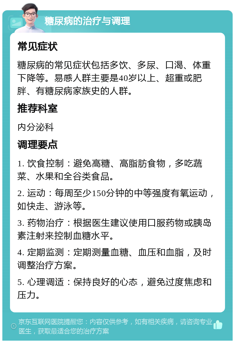 糖尿病的治疗与调理 常见症状 糖尿病的常见症状包括多饮、多尿、口渴、体重下降等。易感人群主要是40岁以上、超重或肥胖、有糖尿病家族史的人群。 推荐科室 内分泌科 调理要点 1. 饮食控制：避免高糖、高脂肪食物，多吃蔬菜、水果和全谷类食品。 2. 运动：每周至少150分钟的中等强度有氧运动，如快走、游泳等。 3. 药物治疗：根据医生建议使用口服药物或胰岛素注射来控制血糖水平。 4. 定期监测：定期测量血糖、血压和血脂，及时调整治疗方案。 5. 心理调适：保持良好的心态，避免过度焦虑和压力。