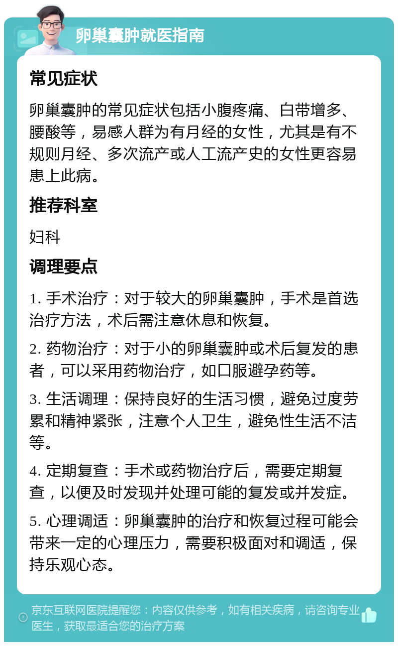 卵巢囊肿就医指南 常见症状 卵巢囊肿的常见症状包括小腹疼痛、白带增多、腰酸等，易感人群为有月经的女性，尤其是有不规则月经、多次流产或人工流产史的女性更容易患上此病。 推荐科室 妇科 调理要点 1. 手术治疗：对于较大的卵巢囊肿，手术是首选治疗方法，术后需注意休息和恢复。 2. 药物治疗：对于小的卵巢囊肿或术后复发的患者，可以采用药物治疗，如口服避孕药等。 3. 生活调理：保持良好的生活习惯，避免过度劳累和精神紧张，注意个人卫生，避免性生活不洁等。 4. 定期复查：手术或药物治疗后，需要定期复查，以便及时发现并处理可能的复发或并发症。 5. 心理调适：卵巢囊肿的治疗和恢复过程可能会带来一定的心理压力，需要积极面对和调适，保持乐观心态。