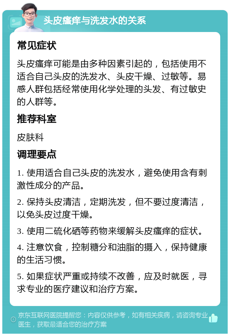 头皮瘙痒与洗发水的关系 常见症状 头皮瘙痒可能是由多种因素引起的，包括使用不适合自己头皮的洗发水、头皮干燥、过敏等。易感人群包括经常使用化学处理的头发、有过敏史的人群等。 推荐科室 皮肤科 调理要点 1. 使用适合自己头皮的洗发水，避免使用含有刺激性成分的产品。 2. 保持头皮清洁，定期洗发，但不要过度清洁，以免头皮过度干燥。 3. 使用二硫化硒等药物来缓解头皮瘙痒的症状。 4. 注意饮食，控制糖分和油脂的摄入，保持健康的生活习惯。 5. 如果症状严重或持续不改善，应及时就医，寻求专业的医疗建议和治疗方案。