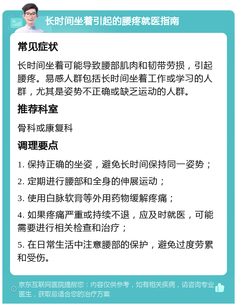 长时间坐着引起的腰疼就医指南 常见症状 长时间坐着可能导致腰部肌肉和韧带劳损，引起腰疼。易感人群包括长时间坐着工作或学习的人群，尤其是姿势不正确或缺乏运动的人群。 推荐科室 骨科或康复科 调理要点 1. 保持正确的坐姿，避免长时间保持同一姿势； 2. 定期进行腰部和全身的伸展运动； 3. 使用白脉软膏等外用药物缓解疼痛； 4. 如果疼痛严重或持续不退，应及时就医，可能需要进行相关检查和治疗； 5. 在日常生活中注意腰部的保护，避免过度劳累和受伤。