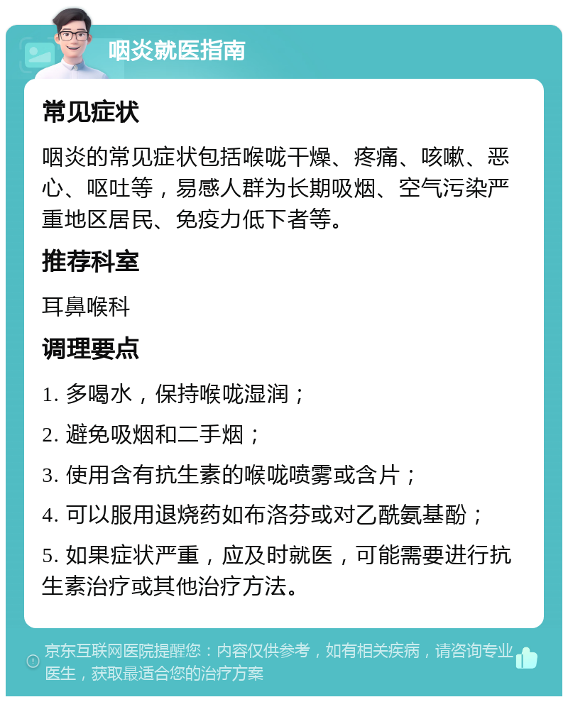 咽炎就医指南 常见症状 咽炎的常见症状包括喉咙干燥、疼痛、咳嗽、恶心、呕吐等，易感人群为长期吸烟、空气污染严重地区居民、免疫力低下者等。 推荐科室 耳鼻喉科 调理要点 1. 多喝水，保持喉咙湿润； 2. 避免吸烟和二手烟； 3. 使用含有抗生素的喉咙喷雾或含片； 4. 可以服用退烧药如布洛芬或对乙酰氨基酚； 5. 如果症状严重，应及时就医，可能需要进行抗生素治疗或其他治疗方法。