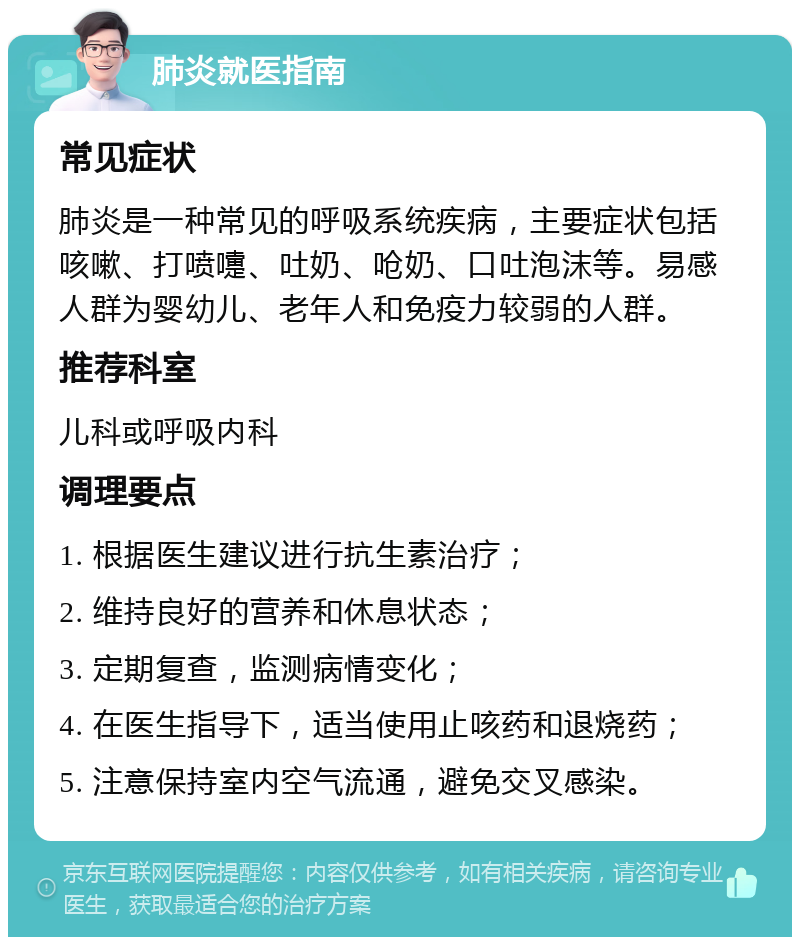 肺炎就医指南 常见症状 肺炎是一种常见的呼吸系统疾病，主要症状包括咳嗽、打喷嚏、吐奶、呛奶、口吐泡沫等。易感人群为婴幼儿、老年人和免疫力较弱的人群。 推荐科室 儿科或呼吸内科 调理要点 1. 根据医生建议进行抗生素治疗； 2. 维持良好的营养和休息状态； 3. 定期复查，监测病情变化； 4. 在医生指导下，适当使用止咳药和退烧药； 5. 注意保持室内空气流通，避免交叉感染。