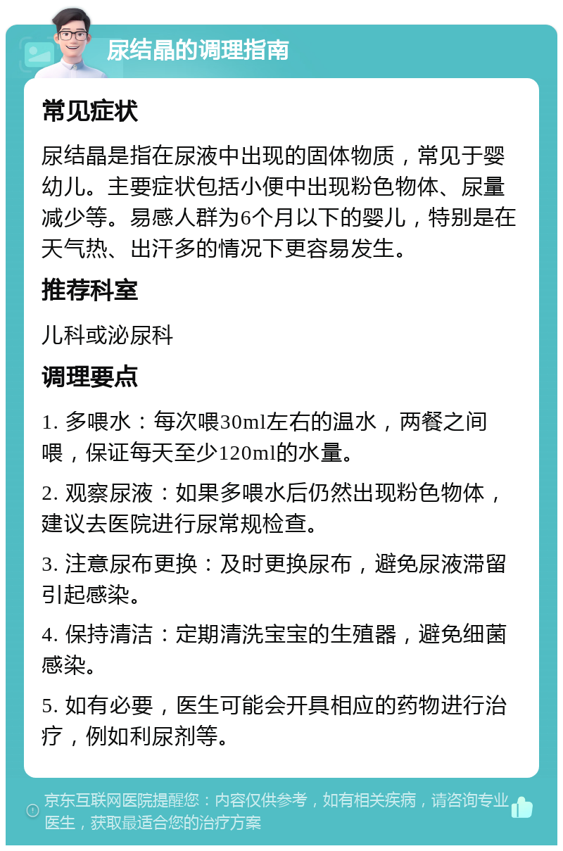 尿结晶的调理指南 常见症状 尿结晶是指在尿液中出现的固体物质，常见于婴幼儿。主要症状包括小便中出现粉色物体、尿量减少等。易感人群为6个月以下的婴儿，特别是在天气热、出汗多的情况下更容易发生。 推荐科室 儿科或泌尿科 调理要点 1. 多喂水：每次喂30ml左右的温水，两餐之间喂，保证每天至少120ml的水量。 2. 观察尿液：如果多喂水后仍然出现粉色物体，建议去医院进行尿常规检查。 3. 注意尿布更换：及时更换尿布，避免尿液滞留引起感染。 4. 保持清洁：定期清洗宝宝的生殖器，避免细菌感染。 5. 如有必要，医生可能会开具相应的药物进行治疗，例如利尿剂等。