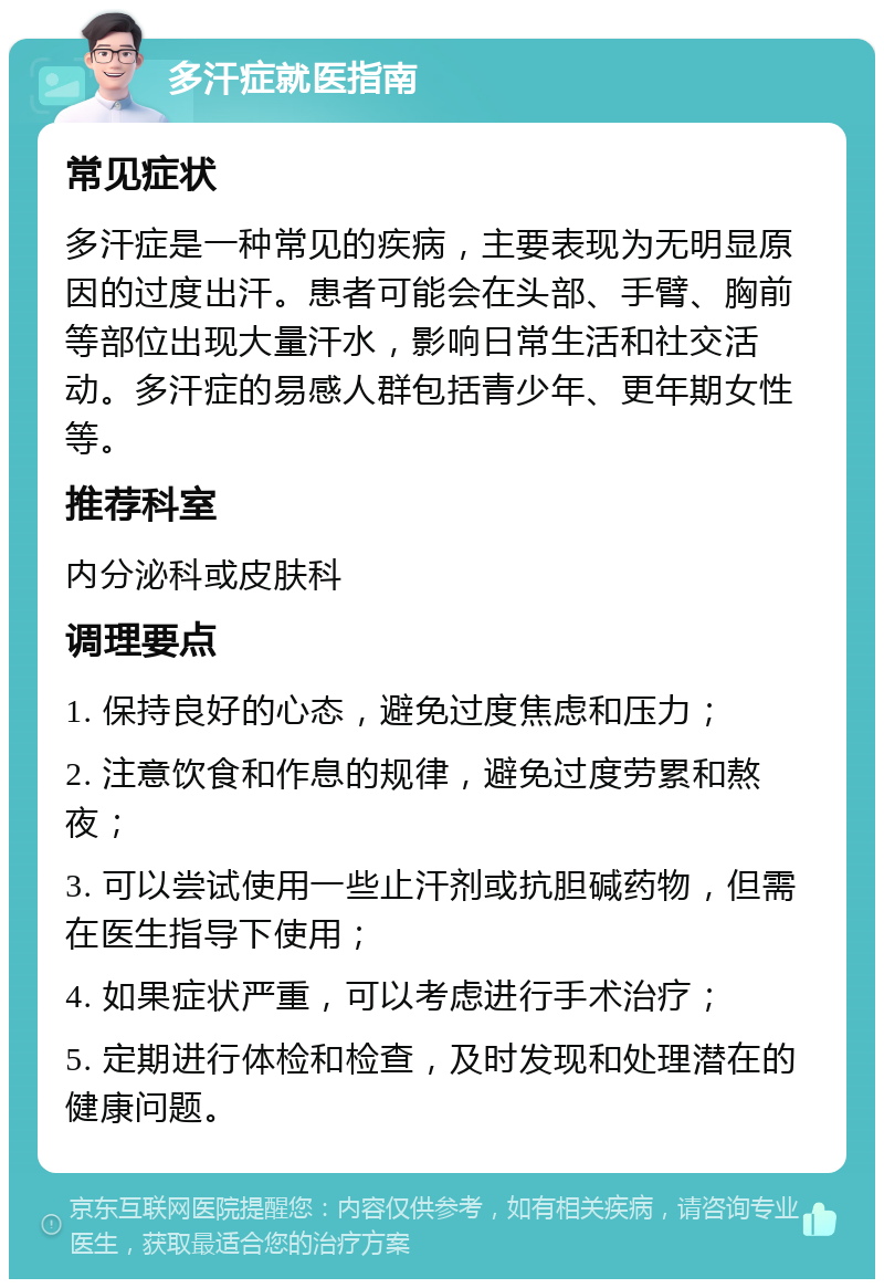 多汗症就医指南 常见症状 多汗症是一种常见的疾病，主要表现为无明显原因的过度出汗。患者可能会在头部、手臂、胸前等部位出现大量汗水，影响日常生活和社交活动。多汗症的易感人群包括青少年、更年期女性等。 推荐科室 内分泌科或皮肤科 调理要点 1. 保持良好的心态，避免过度焦虑和压力； 2. 注意饮食和作息的规律，避免过度劳累和熬夜； 3. 可以尝试使用一些止汗剂或抗胆碱药物，但需在医生指导下使用； 4. 如果症状严重，可以考虑进行手术治疗； 5. 定期进行体检和检查，及时发现和处理潜在的健康问题。