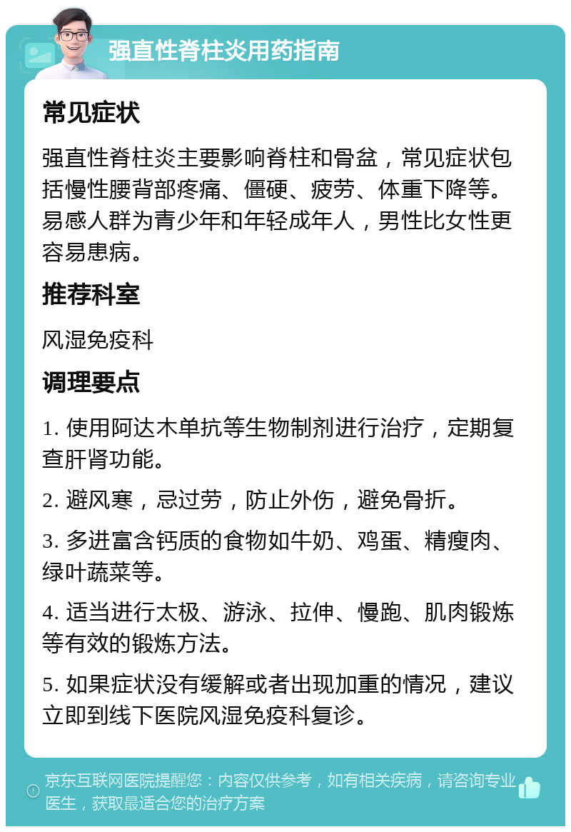 强直性脊柱炎用药指南 常见症状 强直性脊柱炎主要影响脊柱和骨盆，常见症状包括慢性腰背部疼痛、僵硬、疲劳、体重下降等。易感人群为青少年和年轻成年人，男性比女性更容易患病。 推荐科室 风湿免疫科 调理要点 1. 使用阿达木单抗等生物制剂进行治疗，定期复查肝肾功能。 2. 避风寒，忌过劳，防止外伤，避免骨折。 3. 多进富含钙质的食物如牛奶、鸡蛋、精瘦肉、绿叶蔬菜等。 4. 适当进行太极、游泳、拉伸、慢跑、肌肉锻炼等有效的锻炼方法。 5. 如果症状没有缓解或者出现加重的情况，建议立即到线下医院风湿免疫科复诊。