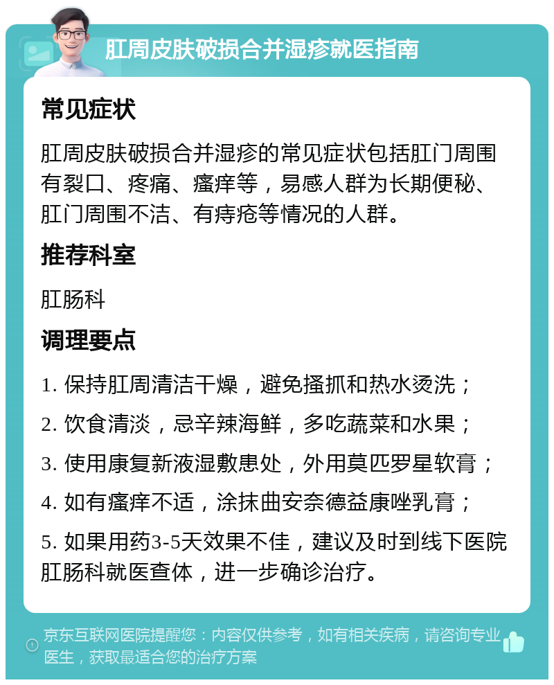 肛周皮肤破损合并湿疹就医指南 常见症状 肛周皮肤破损合并湿疹的常见症状包括肛门周围有裂口、疼痛、瘙痒等，易感人群为长期便秘、肛门周围不洁、有痔疮等情况的人群。 推荐科室 肛肠科 调理要点 1. 保持肛周清洁干燥，避免搔抓和热水烫洗； 2. 饮食清淡，忌辛辣海鲜，多吃蔬菜和水果； 3. 使用康复新液湿敷患处，外用莫匹罗星软膏； 4. 如有瘙痒不适，涂抹曲安奈德益康唑乳膏； 5. 如果用药3-5天效果不佳，建议及时到线下医院肛肠科就医查体，进一步确诊治疗。