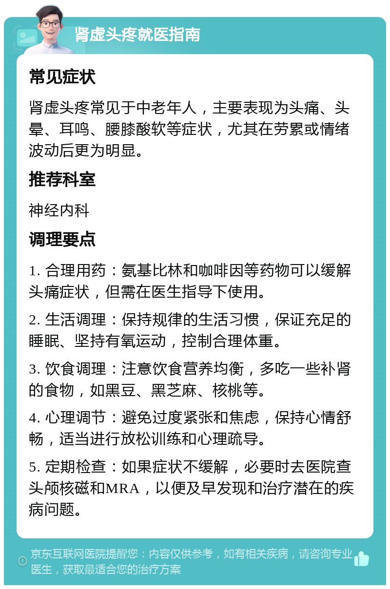 肾虚头疼就医指南 常见症状 肾虚头疼常见于中老年人，主要表现为头痛、头晕、耳鸣、腰膝酸软等症状，尤其在劳累或情绪波动后更为明显。 推荐科室 神经内科 调理要点 1. 合理用药：氨基比林和咖啡因等药物可以缓解头痛症状，但需在医生指导下使用。 2. 生活调理：保持规律的生活习惯，保证充足的睡眠、坚持有氧运动，控制合理体重。 3. 饮食调理：注意饮食营养均衡，多吃一些补肾的食物，如黑豆、黑芝麻、核桃等。 4. 心理调节：避免过度紧张和焦虑，保持心情舒畅，适当进行放松训练和心理疏导。 5. 定期检查：如果症状不缓解，必要时去医院查头颅核磁和MRA，以便及早发现和治疗潜在的疾病问题。