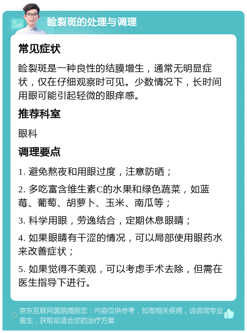 睑裂斑的处理与调理 常见症状 睑裂斑是一种良性的结膜增生，通常无明显症状，仅在仔细观察时可见。少数情况下，长时间用眼可能引起轻微的眼痒感。 推荐科室 眼科 调理要点 1. 避免熬夜和用眼过度，注意防晒； 2. 多吃富含维生素C的水果和绿色蔬菜，如蓝莓、葡萄、胡萝卜、玉米、南瓜等； 3. 科学用眼，劳逸结合，定期休息眼睛； 4. 如果眼睛有干涩的情况，可以局部使用眼药水来改善症状； 5. 如果觉得不美观，可以考虑手术去除，但需在医生指导下进行。