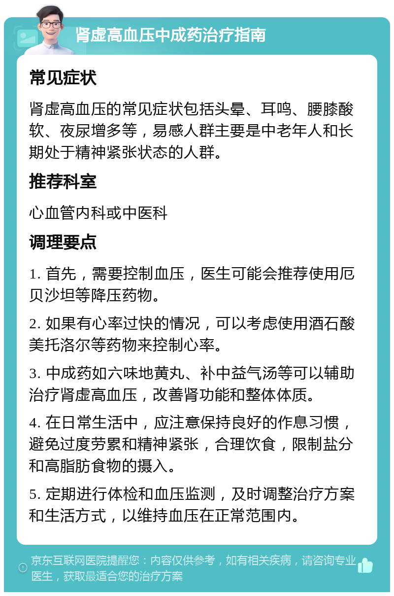 肾虚高血压中成药治疗指南 常见症状 肾虚高血压的常见症状包括头晕、耳鸣、腰膝酸软、夜尿增多等，易感人群主要是中老年人和长期处于精神紧张状态的人群。 推荐科室 心血管内科或中医科 调理要点 1. 首先，需要控制血压，医生可能会推荐使用厄贝沙坦等降压药物。 2. 如果有心率过快的情况，可以考虑使用酒石酸美托洛尔等药物来控制心率。 3. 中成药如六味地黄丸、补中益气汤等可以辅助治疗肾虚高血压，改善肾功能和整体体质。 4. 在日常生活中，应注意保持良好的作息习惯，避免过度劳累和精神紧张，合理饮食，限制盐分和高脂肪食物的摄入。 5. 定期进行体检和血压监测，及时调整治疗方案和生活方式，以维持血压在正常范围内。