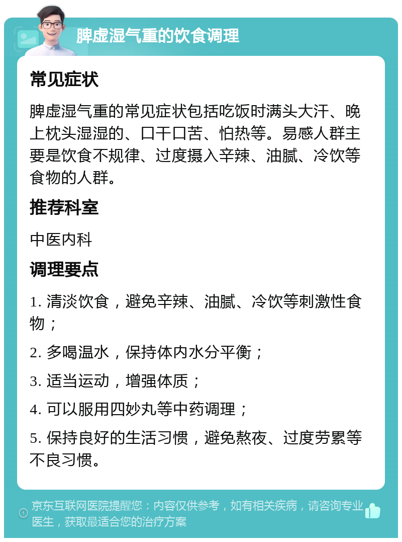 脾虚湿气重的饮食调理 常见症状 脾虚湿气重的常见症状包括吃饭时满头大汗、晚上枕头湿湿的、口干口苦、怕热等。易感人群主要是饮食不规律、过度摄入辛辣、油腻、冷饮等食物的人群。 推荐科室 中医内科 调理要点 1. 清淡饮食，避免辛辣、油腻、冷饮等刺激性食物； 2. 多喝温水，保持体内水分平衡； 3. 适当运动，增强体质； 4. 可以服用四妙丸等中药调理； 5. 保持良好的生活习惯，避免熬夜、过度劳累等不良习惯。