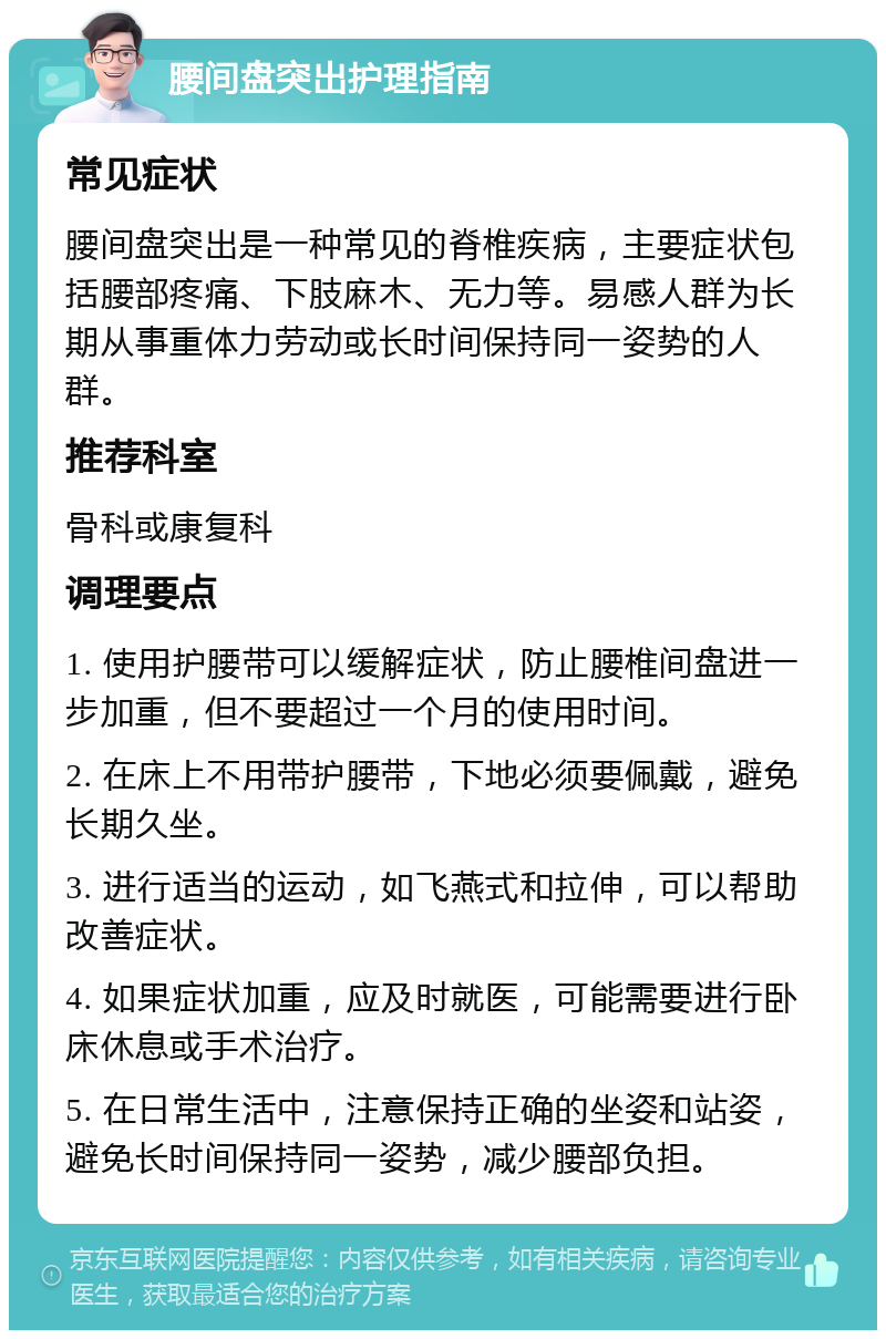 腰间盘突出护理指南 常见症状 腰间盘突出是一种常见的脊椎疾病，主要症状包括腰部疼痛、下肢麻木、无力等。易感人群为长期从事重体力劳动或长时间保持同一姿势的人群。 推荐科室 骨科或康复科 调理要点 1. 使用护腰带可以缓解症状，防止腰椎间盘进一步加重，但不要超过一个月的使用时间。 2. 在床上不用带护腰带，下地必须要佩戴，避免长期久坐。 3. 进行适当的运动，如飞燕式和拉伸，可以帮助改善症状。 4. 如果症状加重，应及时就医，可能需要进行卧床休息或手术治疗。 5. 在日常生活中，注意保持正确的坐姿和站姿，避免长时间保持同一姿势，减少腰部负担。