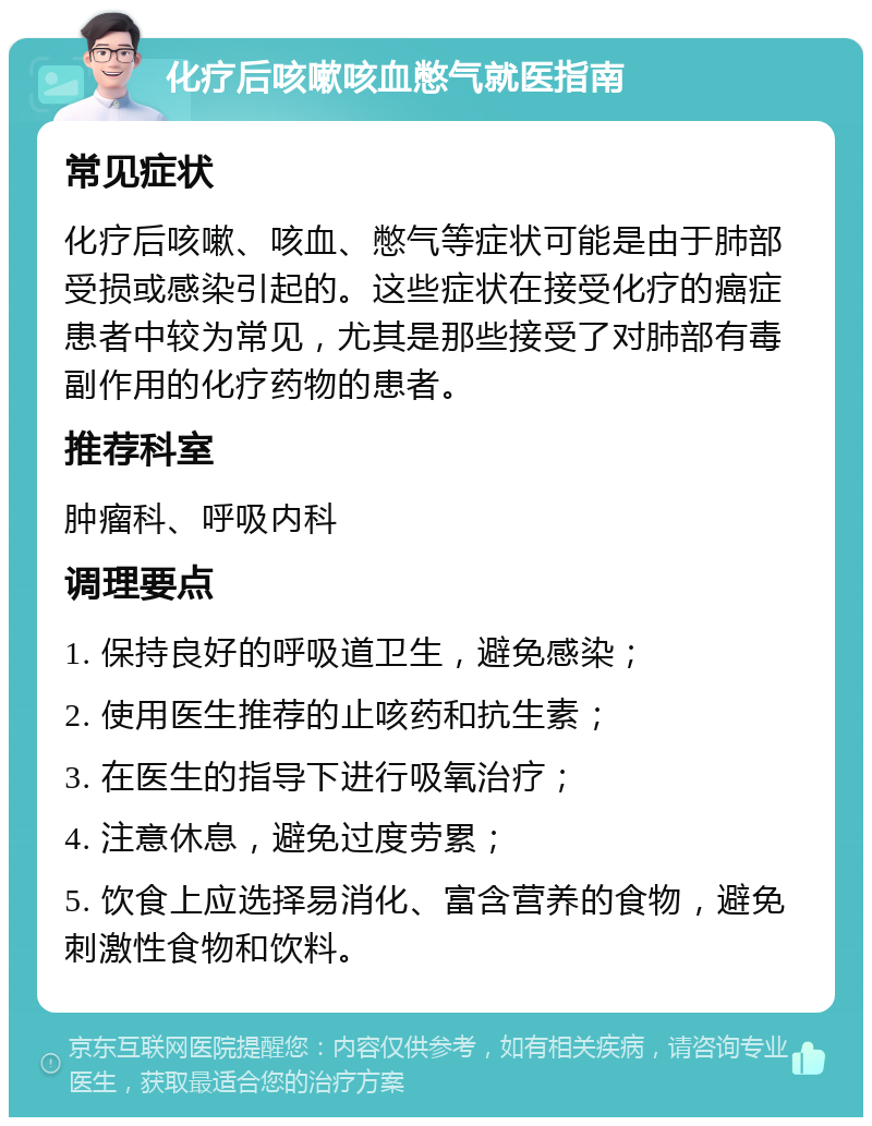 化疗后咳嗽咳血憋气就医指南 常见症状 化疗后咳嗽、咳血、憋气等症状可能是由于肺部受损或感染引起的。这些症状在接受化疗的癌症患者中较为常见，尤其是那些接受了对肺部有毒副作用的化疗药物的患者。 推荐科室 肿瘤科、呼吸内科 调理要点 1. 保持良好的呼吸道卫生，避免感染； 2. 使用医生推荐的止咳药和抗生素； 3. 在医生的指导下进行吸氧治疗； 4. 注意休息，避免过度劳累； 5. 饮食上应选择易消化、富含营养的食物，避免刺激性食物和饮料。