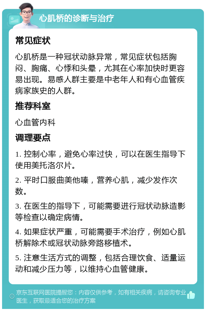 心肌桥的诊断与治疗 常见症状 心肌桥是一种冠状动脉异常，常见症状包括胸闷、胸痛、心悸和头晕，尤其在心率加快时更容易出现。易感人群主要是中老年人和有心血管疾病家族史的人群。 推荐科室 心血管内科 调理要点 1. 控制心率，避免心率过快，可以在医生指导下使用美托洛尔片。 2. 平时口服曲美他嗪，营养心肌，减少发作次数。 3. 在医生的指导下，可能需要进行冠状动脉造影等检查以确定病情。 4. 如果症状严重，可能需要手术治疗，例如心肌桥解除术或冠状动脉旁路移植术。 5. 注意生活方式的调整，包括合理饮食、适量运动和减少压力等，以维持心血管健康。