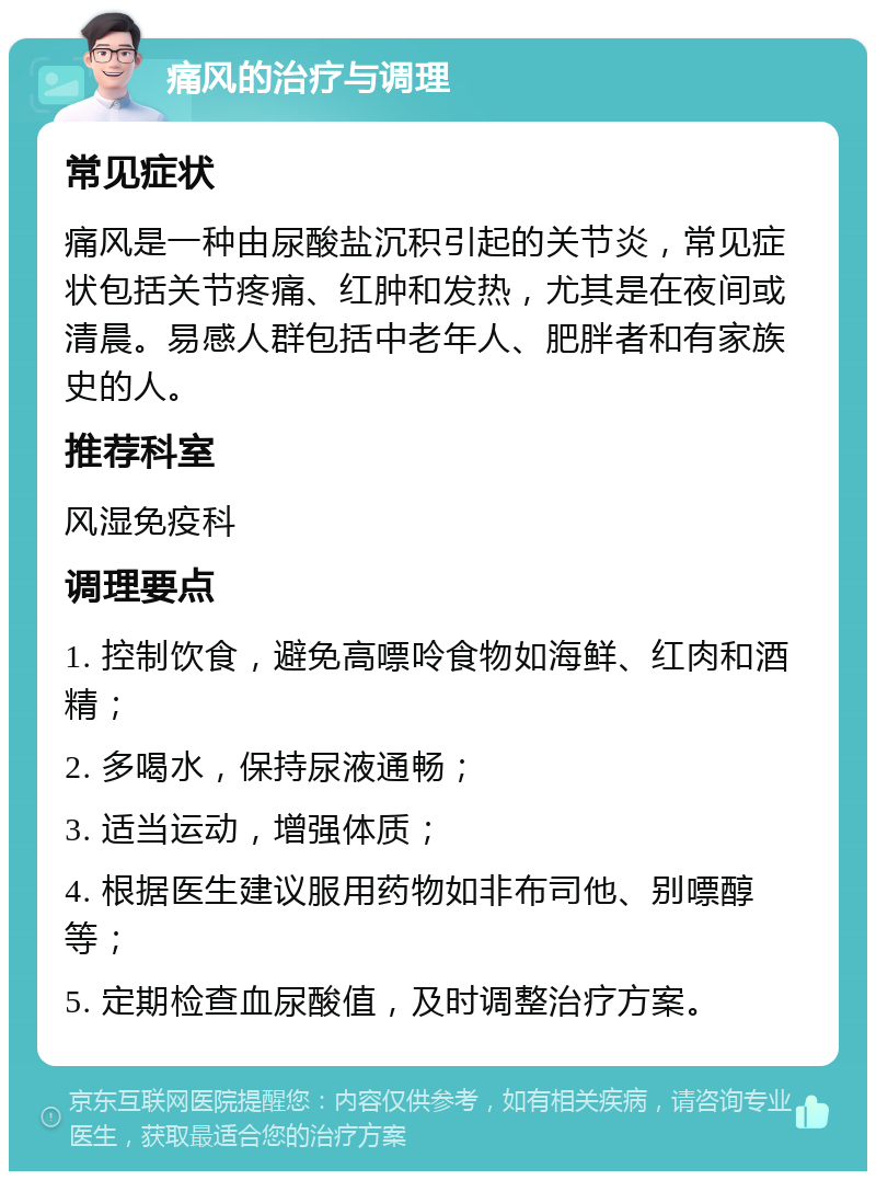 痛风的治疗与调理 常见症状 痛风是一种由尿酸盐沉积引起的关节炎，常见症状包括关节疼痛、红肿和发热，尤其是在夜间或清晨。易感人群包括中老年人、肥胖者和有家族史的人。 推荐科室 风湿免疫科 调理要点 1. 控制饮食，避免高嘌呤食物如海鲜、红肉和酒精； 2. 多喝水，保持尿液通畅； 3. 适当运动，增强体质； 4. 根据医生建议服用药物如非布司他、别嘌醇等； 5. 定期检查血尿酸值，及时调整治疗方案。