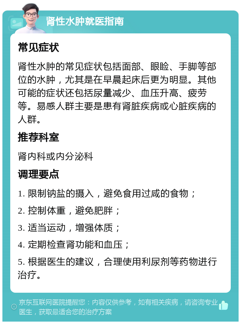 肾性水肿就医指南 常见症状 肾性水肿的常见症状包括面部、眼睑、手脚等部位的水肿，尤其是在早晨起床后更为明显。其他可能的症状还包括尿量减少、血压升高、疲劳等。易感人群主要是患有肾脏疾病或心脏疾病的人群。 推荐科室 肾内科或内分泌科 调理要点 1. 限制钠盐的摄入，避免食用过咸的食物； 2. 控制体重，避免肥胖； 3. 适当运动，增强体质； 4. 定期检查肾功能和血压； 5. 根据医生的建议，合理使用利尿剂等药物进行治疗。