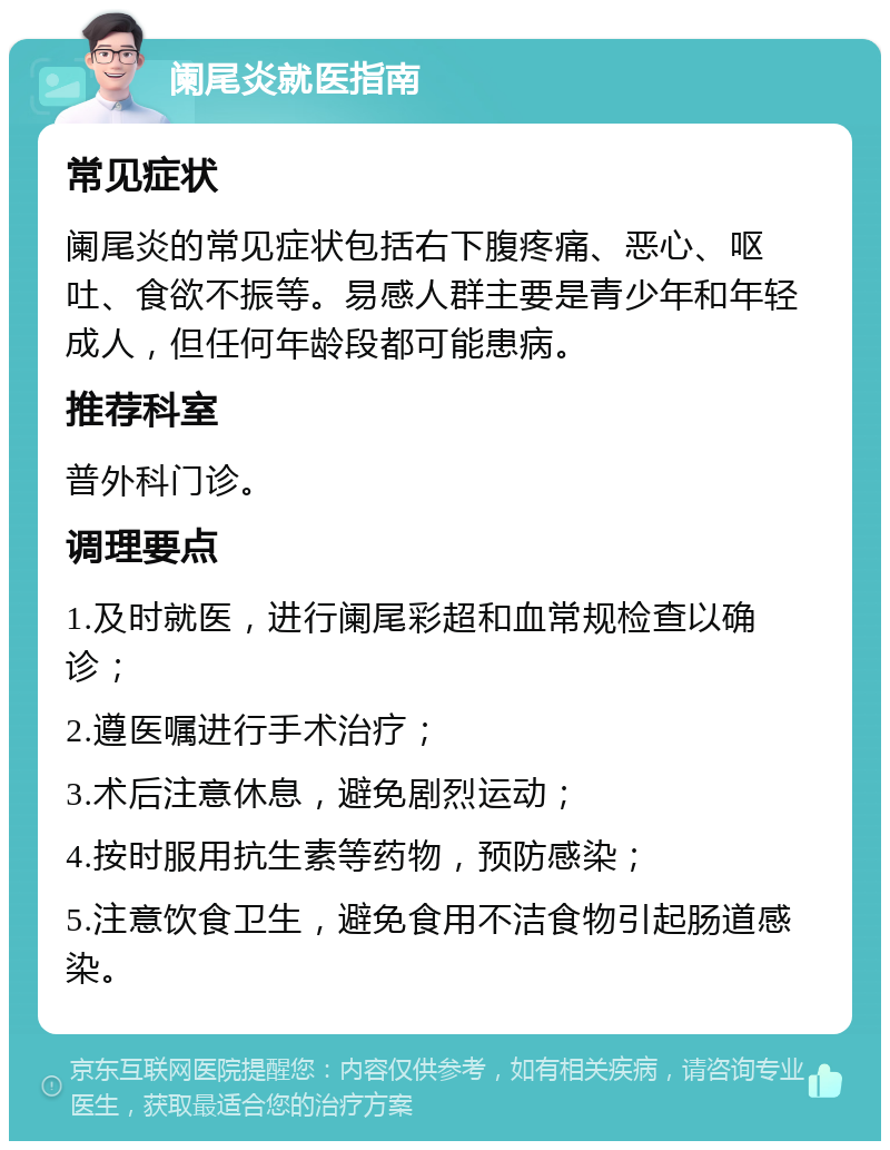 阑尾炎就医指南 常见症状 阑尾炎的常见症状包括右下腹疼痛、恶心、呕吐、食欲不振等。易感人群主要是青少年和年轻成人，但任何年龄段都可能患病。 推荐科室 普外科门诊。 调理要点 1.及时就医，进行阑尾彩超和血常规检查以确诊； 2.遵医嘱进行手术治疗； 3.术后注意休息，避免剧烈运动； 4.按时服用抗生素等药物，预防感染； 5.注意饮食卫生，避免食用不洁食物引起肠道感染。