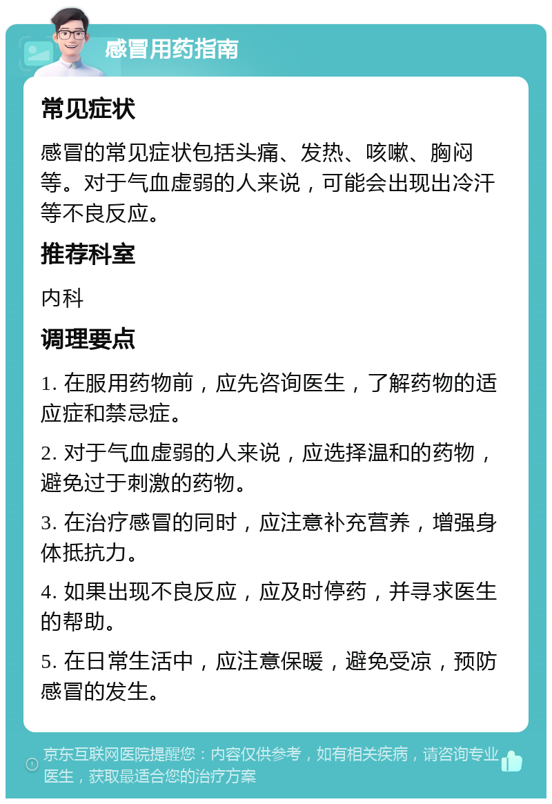 感冒用药指南 常见症状 感冒的常见症状包括头痛、发热、咳嗽、胸闷等。对于气血虚弱的人来说，可能会出现出冷汗等不良反应。 推荐科室 内科 调理要点 1. 在服用药物前，应先咨询医生，了解药物的适应症和禁忌症。 2. 对于气血虚弱的人来说，应选择温和的药物，避免过于刺激的药物。 3. 在治疗感冒的同时，应注意补充营养，增强身体抵抗力。 4. 如果出现不良反应，应及时停药，并寻求医生的帮助。 5. 在日常生活中，应注意保暖，避免受凉，预防感冒的发生。