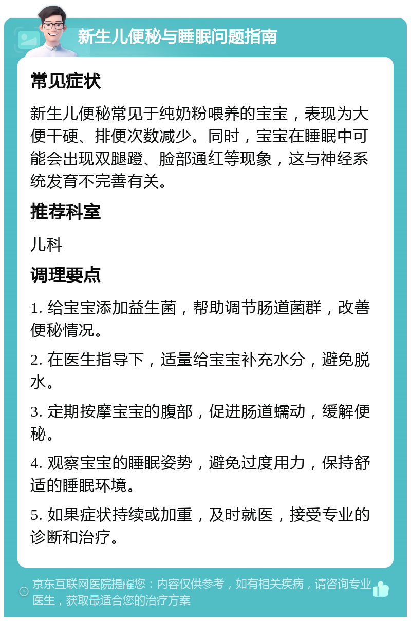 新生儿便秘与睡眠问题指南 常见症状 新生儿便秘常见于纯奶粉喂养的宝宝，表现为大便干硬、排便次数减少。同时，宝宝在睡眠中可能会出现双腿蹬、脸部通红等现象，这与神经系统发育不完善有关。 推荐科室 儿科 调理要点 1. 给宝宝添加益生菌，帮助调节肠道菌群，改善便秘情况。 2. 在医生指导下，适量给宝宝补充水分，避免脱水。 3. 定期按摩宝宝的腹部，促进肠道蠕动，缓解便秘。 4. 观察宝宝的睡眠姿势，避免过度用力，保持舒适的睡眠环境。 5. 如果症状持续或加重，及时就医，接受专业的诊断和治疗。