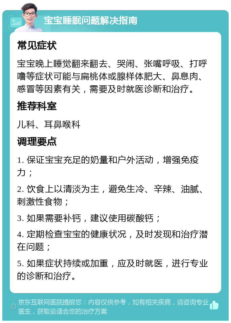 宝宝睡眠问题解决指南 常见症状 宝宝晚上睡觉翻来翻去、哭闹、张嘴呼吸、打呼噜等症状可能与扁桃体或腺样体肥大、鼻息肉、感冒等因素有关，需要及时就医诊断和治疗。 推荐科室 儿科、耳鼻喉科 调理要点 1. 保证宝宝充足的奶量和户外活动，增强免疫力； 2. 饮食上以清淡为主，避免生冷、辛辣、油腻、刺激性食物； 3. 如果需要补钙，建议使用碳酸钙； 4. 定期检查宝宝的健康状况，及时发现和治疗潜在问题； 5. 如果症状持续或加重，应及时就医，进行专业的诊断和治疗。