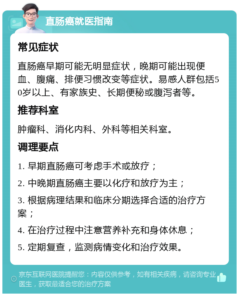 直肠癌就医指南 常见症状 直肠癌早期可能无明显症状，晚期可能出现便血、腹痛、排便习惯改变等症状。易感人群包括50岁以上、有家族史、长期便秘或腹泻者等。 推荐科室 肿瘤科、消化内科、外科等相关科室。 调理要点 1. 早期直肠癌可考虑手术或放疗； 2. 中晚期直肠癌主要以化疗和放疗为主； 3. 根据病理结果和临床分期选择合适的治疗方案； 4. 在治疗过程中注意营养补充和身体休息； 5. 定期复查，监测病情变化和治疗效果。