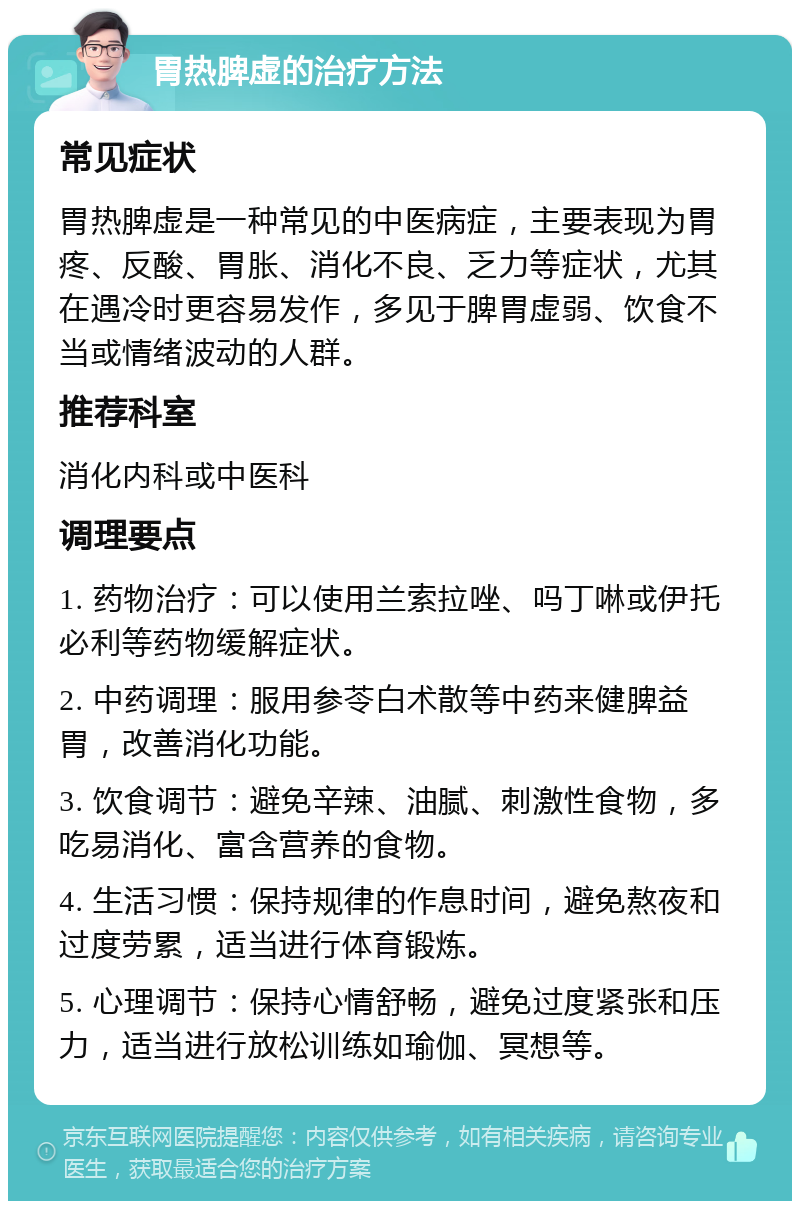 胃热脾虚的治疗方法 常见症状 胃热脾虚是一种常见的中医病症，主要表现为胃疼、反酸、胃胀、消化不良、乏力等症状，尤其在遇冷时更容易发作，多见于脾胃虚弱、饮食不当或情绪波动的人群。 推荐科室 消化内科或中医科 调理要点 1. 药物治疗：可以使用兰索拉唑、吗丁啉或伊托必利等药物缓解症状。 2. 中药调理：服用参苓白术散等中药来健脾益胃，改善消化功能。 3. 饮食调节：避免辛辣、油腻、刺激性食物，多吃易消化、富含营养的食物。 4. 生活习惯：保持规律的作息时间，避免熬夜和过度劳累，适当进行体育锻炼。 5. 心理调节：保持心情舒畅，避免过度紧张和压力，适当进行放松训练如瑜伽、冥想等。