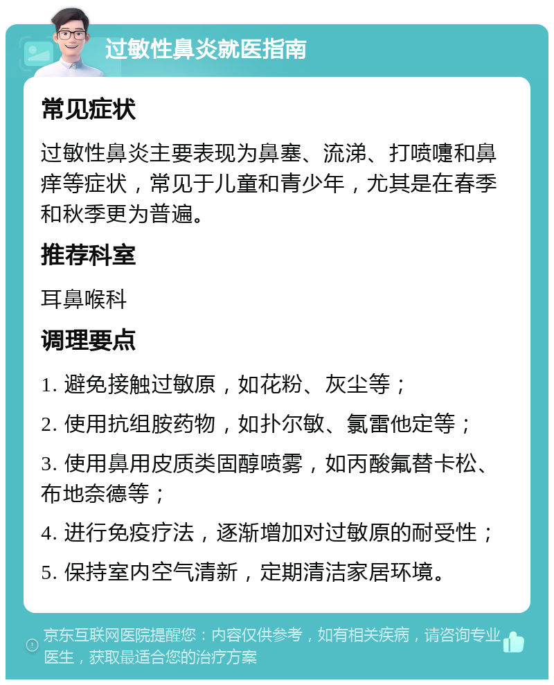 过敏性鼻炎就医指南 常见症状 过敏性鼻炎主要表现为鼻塞、流涕、打喷嚏和鼻痒等症状，常见于儿童和青少年，尤其是在春季和秋季更为普遍。 推荐科室 耳鼻喉科 调理要点 1. 避免接触过敏原，如花粉、灰尘等； 2. 使用抗组胺药物，如扑尔敏、氯雷他定等； 3. 使用鼻用皮质类固醇喷雾，如丙酸氟替卡松、布地奈德等； 4. 进行免疫疗法，逐渐增加对过敏原的耐受性； 5. 保持室内空气清新，定期清洁家居环境。